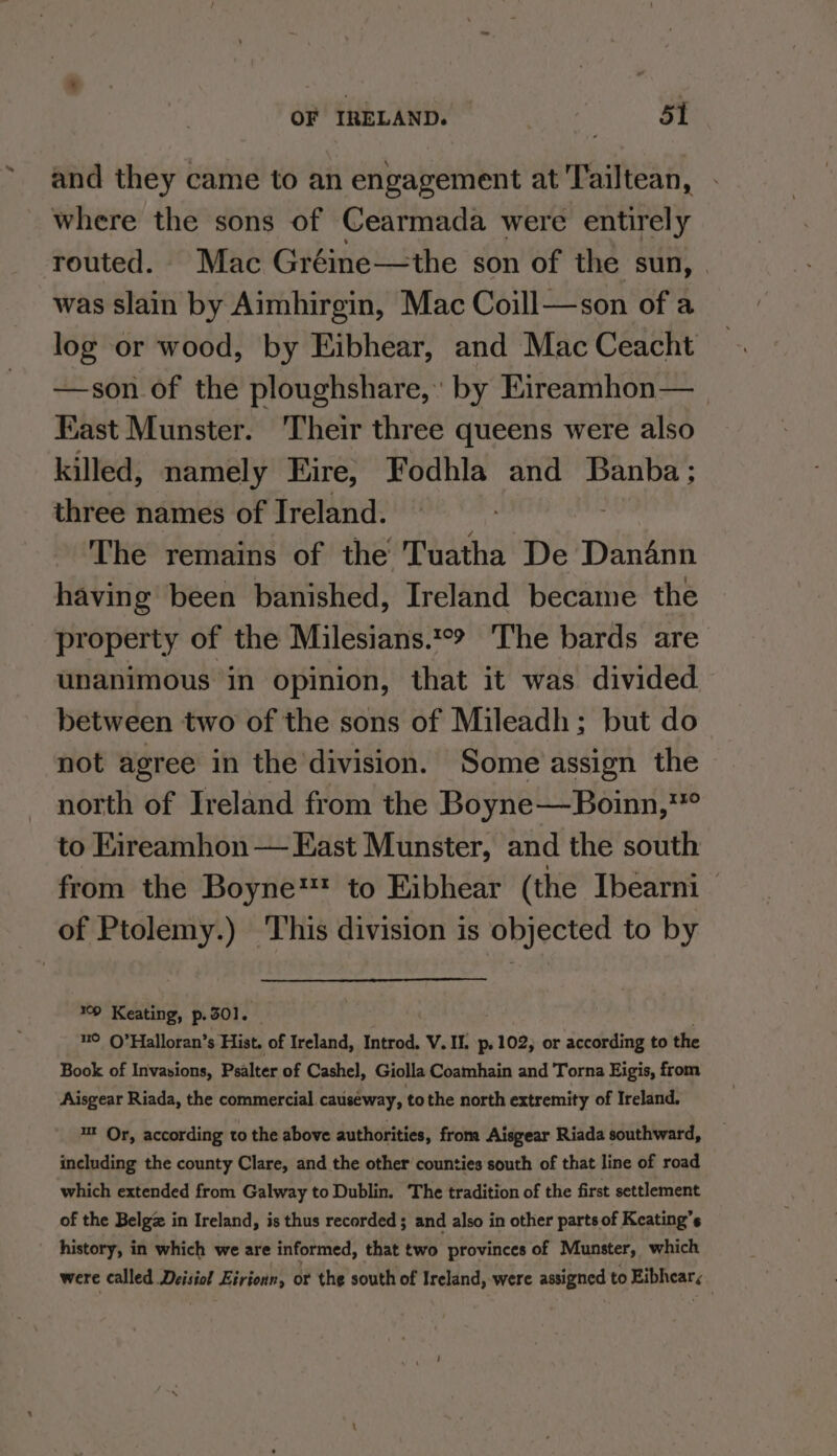 and they came to an engagement at Tailtean, where the sons of Cearmada were entirely routed. Mac Gréine—the son of the sun, was slain by Aimhirgin, Mac Coill—son of a log or wood, by Eibhear, and Mac Ceacht —son of the ploughshare,’ by Eireamhon— East Munster. Their three queens were also killed, namely Eire, Fodhla and Banba; three names of Ireland. The remains of the Tuatha De Dandnn having been banished, Ireland became the property of the Milesians.*°? The bards are unanimous in opinion, that it was divided between two of the sons of Mileadh; but do not agree in the division. Some assign the north of Ireland from the Boyne—Boinn, sit to Eireamhon — East Munster, and the south from the Boyne to Eibhear (the Ibearni of Ptolemy.) This division is objected to by 09 Keating, p. 501. 4° O’Halloran’s Hist. of Ireland, Introd. V. II. p.102, or according to the Book of Invasions, Psalter of Cashel, Giolla Coamhain and Torna Eigis, from Aisgear Riada, the commercial. causeway, tothe north extremity of Ireland. ut Or, according to the above authorities, from Aisgear Riada southward, including the county Clare, and the other counties south of that line of road which extended from Galway to Dublin. The tradition of the first settlement of the Belg in Ireland, is thus recorded ; and also in other parts of Keating’s history, in which we are informed, that two provinces of Munster, which were called Deisiol Eirionn, or the south of Ireland, were assigned to PiPRAS