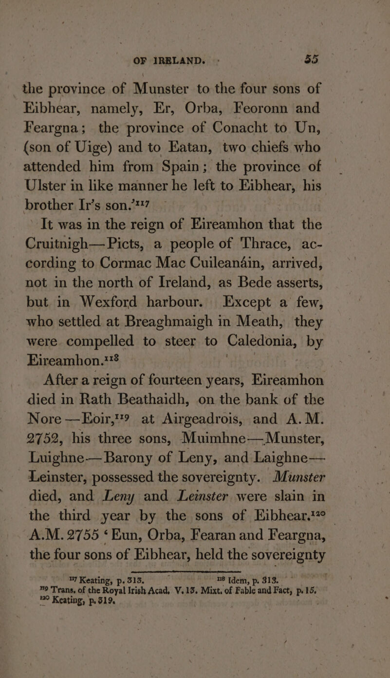 the province of Munster to the four sons of Eibhear, namely, Er, Orba, Feoronn and Feargna; the province of Conacht to Un, (son of Uige) and to Eatan, two chiefs who attended him from Spain; the province of Ulster in like manner he left to Eibhear, his’ brother It’s son.’*?7 It was in the reign of Eireamhon that the ~ Cruitnigh— Picts, a people of Thrace, ac- cording to Cormac Mac Cuileandin, arrived, not in the north of Ireland, as Bede asserts, but in Wexford harbour. Except a few, who settled at Breaghmaigh in Meath, they were compelled to steer to Caledonia, by Eireamhon.** Afier a reign of fourteen years, Eireamhon died in Rath Beathaidh, on the bank of the Nore —Eoir,9 at Airgeadrois, and A.M. 2752, his three sons, Muimhne— Munster, Luighne— Barony of Leny, and Laighne— - Leinster, possessed the sovereignty. Munster died, and Leny and Leister were slain in the third year by the sons of Eibhear.?° A.M. 2755 ‘Eun, Orba, Fearan and Feargna, the four sons of iy eat held the Say Ste RY ae Keating, p.5 in, p. sis. ™9 ‘Trans, of the Royal irish Acad, V.13. Mixt. a Fable and Fact, P 15. 2° Keating, p51