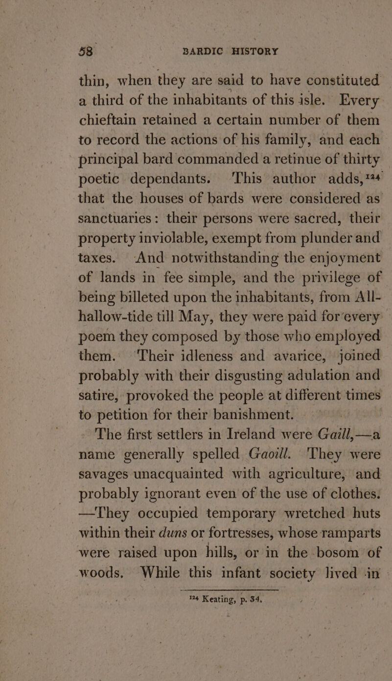 thin, when they are said to have constituted a third of the inhabitants of this isle. Every chieftain retained a certain number of them to record the actions of his family, and each principal bard commanded a retinue of thirty poetic dependants. This author adds,*4 that the houses of bards were considered as sanctuaries: their persons were sacred, their property inviolable, exempt from plunder and taxes. -And notwithstanding the enjoyment of lands in fee simple, and the privilege of being billeted upon the inhabitants, from All- hallow-tide till May, they were paid for‘every poem they composed by those who employed them. ‘Their idleness and avarice, joined probably with their disgusting adulation and satire, provoked the people at different times to petition for their banishment. The first settlers in Ireland were Gaill,—a name generally spelled Gaoill. They were savages unacquainted with agriculture, and probably ignorant even of the use of clothes. —They occupied temporary wretched huts within their duns or fortresses, whose ramparts were raised upon hills, or in the bosom of woods, While this infant society lived -in 124 Keating, p. 54,