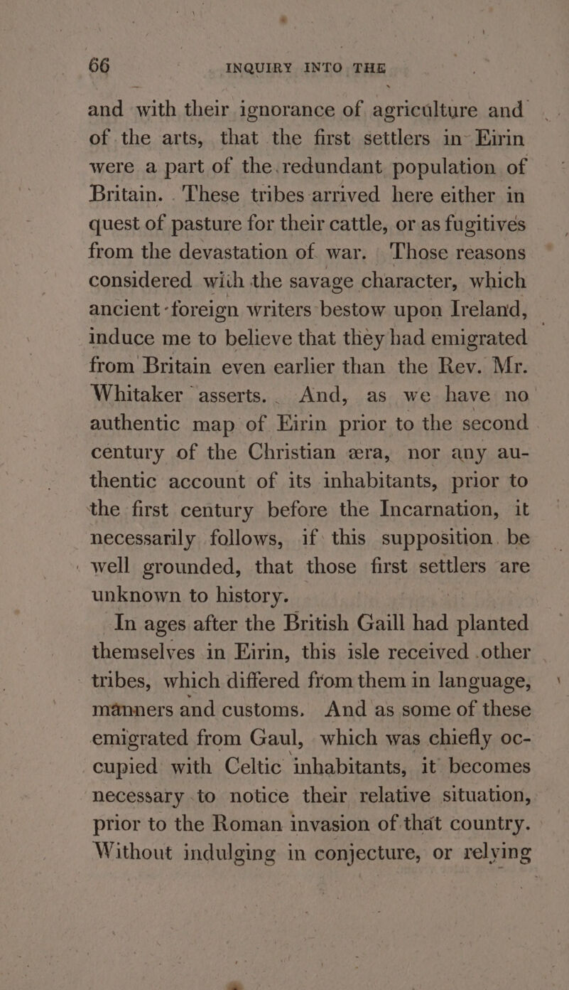 and erith their ignorance of partes and | of the arts, that the first settlers in~ Eirin were a part of the.redundant population of Britain. These tribes arrived here either in quest of pasture for their cattle, or as fugitives from the devastation of. war. Those reasons considered with the savage. character, which ancient - foreign writers bestow upon Ireland, induce me to believe that they had emigrated } from Britain even earlier than the Rev. Mr. Whitaker asserts... And, as we have no authentic map of Kirin prior to the second century of the Christian «ra, nor any au- thentic account of its inhabitants, prior to the first century before the Incarnation, it necessarily follows, if this supposition. be well grounded, that those first settlers are unknown to history. In ages after the British Gaill had ted themselves in Eirin, this isle received .other _ tribes, which differed from them in language, manners and customs. And as some of these emigrated from Gaul, which was chiefly oc- cupied with Celtic inhabitants, it’ becomes necessary . to notice their relative situation, prior to the Roman invasion of that country. Without indulging in conjecture, or relying