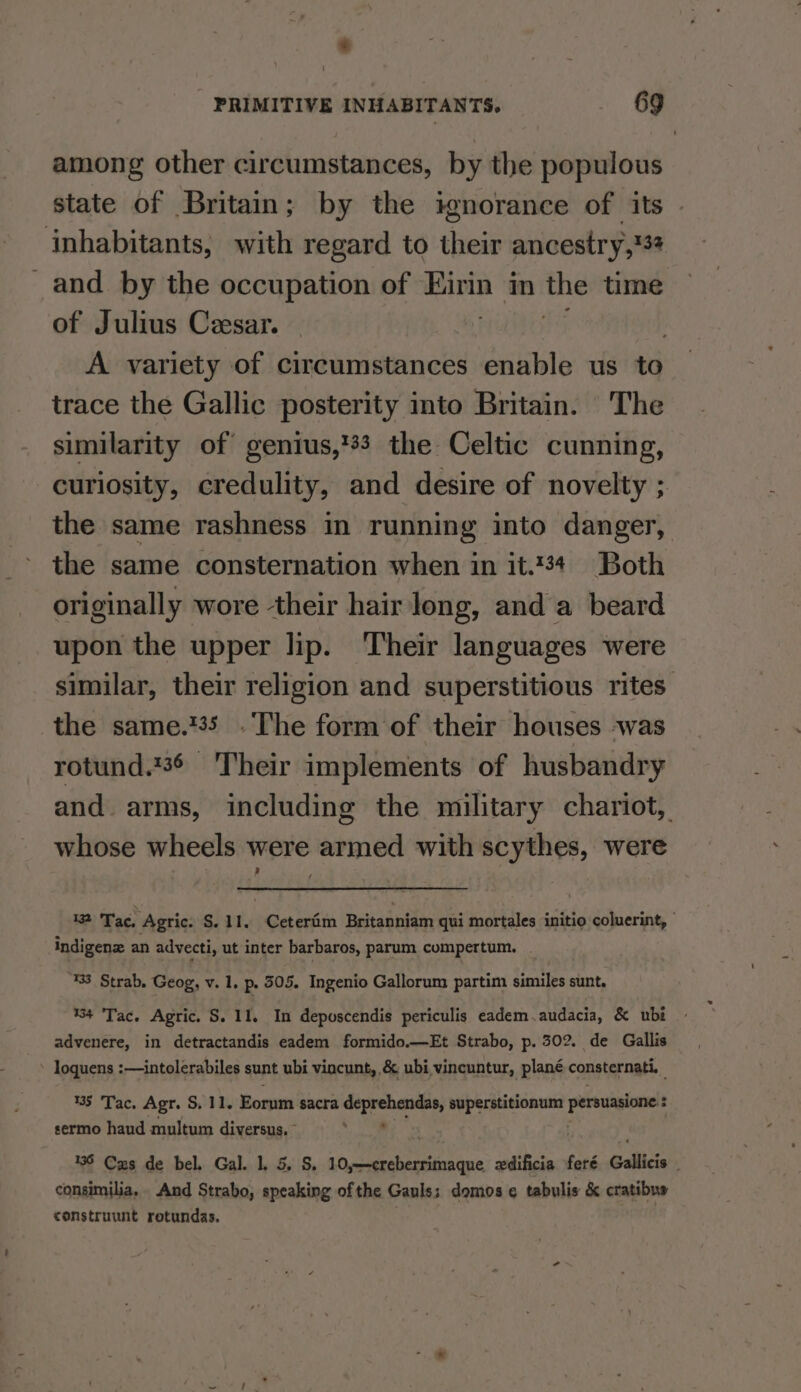 among other circumstances, by the populous state of Britain; by the ignorance of its . inhabitants, with regard to their ancestry,%34 _and_ by the occupation of Birin in the time of Julius Cesar. A variety of circumstances enable us to trace the Gallic posterity into Britain. The similarity of genius,'33 the Celtic cunning, curiosity, credulity, and desire of novelty ; the same rashness in running into danger, the same consternation when in it.34 Both originally wore their hair long, and a beard upon the upper lip. Their languages were similar, their religion and superstitious rites the same.%35 . The form of their houses was rotund.736 Their implements of husbandry and. arms, including the military chariot, whose wheels were armed with scythes, were 132 Tac, Agric. S. 11. Ceteriim Britanniam qui mortales initio coluerint, | indigenz an advecti, ut inter barbaros, parum compertum. | 3. Strab. Geog, v. 1. p. 305. Ingenio Gallorum partim similes sunt. 134 Tac. Agric. S. 11. In depuscendis periculis eadem.audacia, &amp; ubi advenere, in detractandis eadem formido.—Et Strabo, p. 302. de Gallis - loquens :—intolerabiles sunt ubi viocunt, &amp; ubi vincuntur, plané consternati. %5 Tac. Agr. S, 11. Eorum sacra deprehendas, superstitionum persuasione : sermo haud multum diversus. pees 435 Czs de bel. Gal. 1. 5. S. sg ueaiteee lene wdificia feré Gallicis consimilia, And Strabo, speaking of the Gauls; domos ¢ tabulis &amp; cratibus construunt rotundas. |