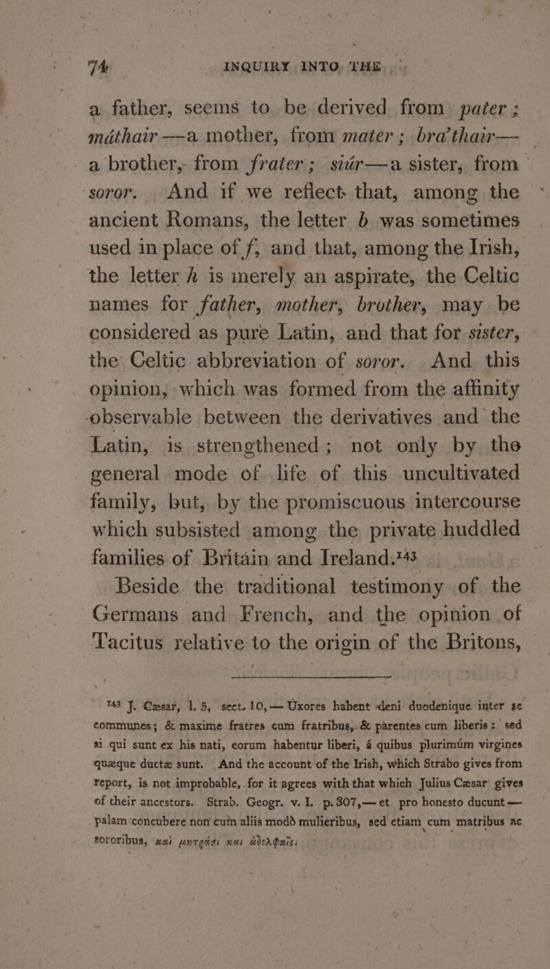 a father, seems to be derived from pater ; mdthair —a mother, from mater ; bra’thair— _ a brother, from frater ; sidér—a sister, from soror. And if we reflect that, among the ancient Romans, the letter b was sometimes used in place of f; and that, among the Ivish, the letter # is inerely an aspirate, the Celtic names for father, mother, brother, may be considered as pure Latin, and that for szster, the Celtic abbreviation of soror. And. this opinion, which was formed from the affinity ‘observable between the derivatives and the Latin, is strengthened; not only by the general. mode of life of this uncultivated family, but, by the promiscuous intercourse which subsisted among the private huddled families of Britain and Ireland. Beside the traditional testimony. of the Germans and French, and the opinion of ‘Tacitus relative to the origin of the Britons, %43 J. Czear, 1.5, sect. 10,— Uxores habent deni duodenique inter se communes; &amp; maxime fratres cum fratribus,.&amp; parentes cum liberis: sed 81 qui sunt ex his nati, eorum habentur liberi, 4 quibus plurimtm virgines quzque ductz sunt. _And the account of the Irish, which Strabo gives from report, is not improbable, for it agrees with that which Julius Czsar gives of their ancestors. Strab. Geogr. v. I. p.307,—et pro honesto ducunt — palam concubere non cum aliis modd mulieribus, sed etiam cum matribus ac tororibus, xai unrgdas nus dsr Pais: .