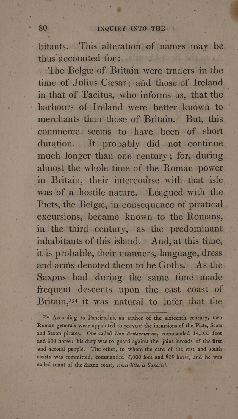 - pitants. This alteration’ of names may. be thus accounted for: aa _. The Belge of Britain were traders in the time of Julius Ceesar;-and those of Ireland in that of Tacitus, who informs us, that the harbours of Ireland were better known to merchants than those of Britain. But, this commerce. seems to have. been of. short duration. It probably did not continue much longer than one century ; for, during almost the whole time of the Roman power in Britain, their intercourse with that isle was of a hostile nature. “Leagued with the Picts, the Belgze, in. consequence of piratical excursions, became known to the Romans, in the ‘third century, ‘as the predominant inhabitants of this island. And, at this time, it is probable, their manners, language, dress and arnis denoted them to be Goths. . As the. Saxons had during the same time made frequent descents upon the east coast of Britain,'54 it was natural to infer that the $4 According to Pancirollus, an author of the sixteenth century, two Roman generals were appointed to prevent the incursions of the Picts, Scots and Saxon pirates. One called Dux Britanniarum, commanded 14,000 foot and 900 horse: his duty was to guard against the joint inroads of the first and second people. The other, to whom the care of the east and south coasts was committed, commanded 3,000 foot and 600 horse, and he was called count of the Saxon coast, comes Vittoris Saxonici. r |;