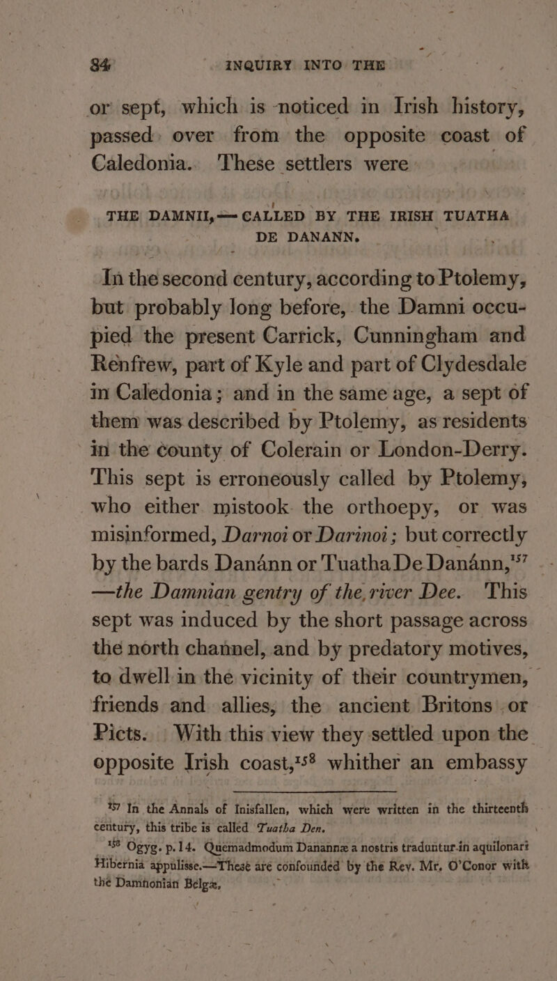 or sept, which is noticed in Irish history, passed over from the opposite coast of Caledonia.. ‘These settlers were ’ THE DAMNII,—- CALLED BY THE IRISH TUATHA DE DANANN. h In the second century, according to Ptolemy, but probably long before, the Damni occu- pied the present Carrick, Cunningham and Renfrew, part of Kyle and part of Clydesdale in Caledonia; and in the same age, a sept of them was described by Ptolemy, as residents in the county of Colerain or London-Derry. This sept is erroneously called by Ptolemy, who either mistook the orthoepy, or was misinformed, Darnoi or Darinoi; but correctly by the bards Danann or Tuatha De Danann,’”’ —the Damunian gentry of the,river Dee. This sept was induced by the short passage across the north channel, and by predatory motives, to dwell in the vicinity of their countrymen, © friends and allies, the ancient Britons or Picts. With this view they settled upon the opposite Irish coast,'5? whither an embassy 7 In the Annals of Inisfallen, which were written in the thirteenth century, this tribe is called Tuatha Den. 156 Ogyg. p.14. Quemadmodum Danannz a nostris tradantur-in aquilonart Hibernia appulisse.— These aré confounded by the Rey. Mr. O’Conor with the Damhonian Belgz,