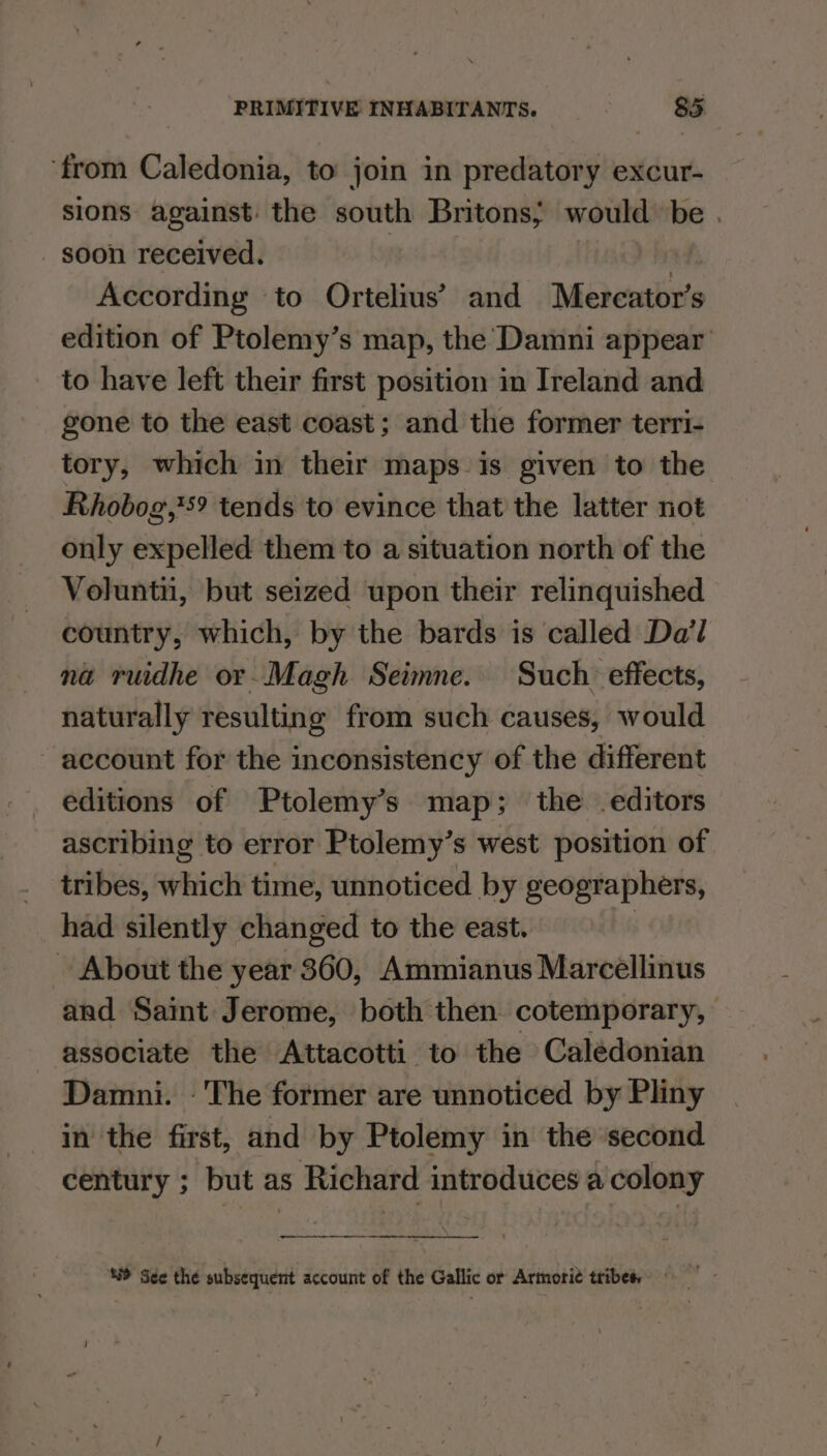 ‘from Caledonia, to join in predatory excur- sions against: the south Britons; would be . _ soon received. | | According to Ortelius’ and Mercator’s edition of Ptolemy’s map, the Damni appear to have left their first position in Ireland and gone to the east coast; and the former terri- tory, which in their maps is given to the Rhobog,*s? tends to evince that the latter not only expelled them to a situation north of the Voluntii, but seized upon their relinquished country, which, by the bards is called Da’l na ruidhe or-Magh Seimne. Such effects, naturally resulting from such causes, would account for the inconsistency of the different editions of Ptolemy’s map; the editors ascribing to error Ptolemy’s west position of tribes, which time, unnoticed by geographers, had silently changed to the east. bis ~ About the year 360, Ammianus Marcellinus and Saint Jerome, both then cotemporary, associate the Attacotti to the Caledonian Damni. - The former are unnoticed by Pliny in the first, and by Ptolemy in the second century ; but as Richard introduces a colony \ ‘8 See the subsequent account of the Gallic or Armorit tribes,