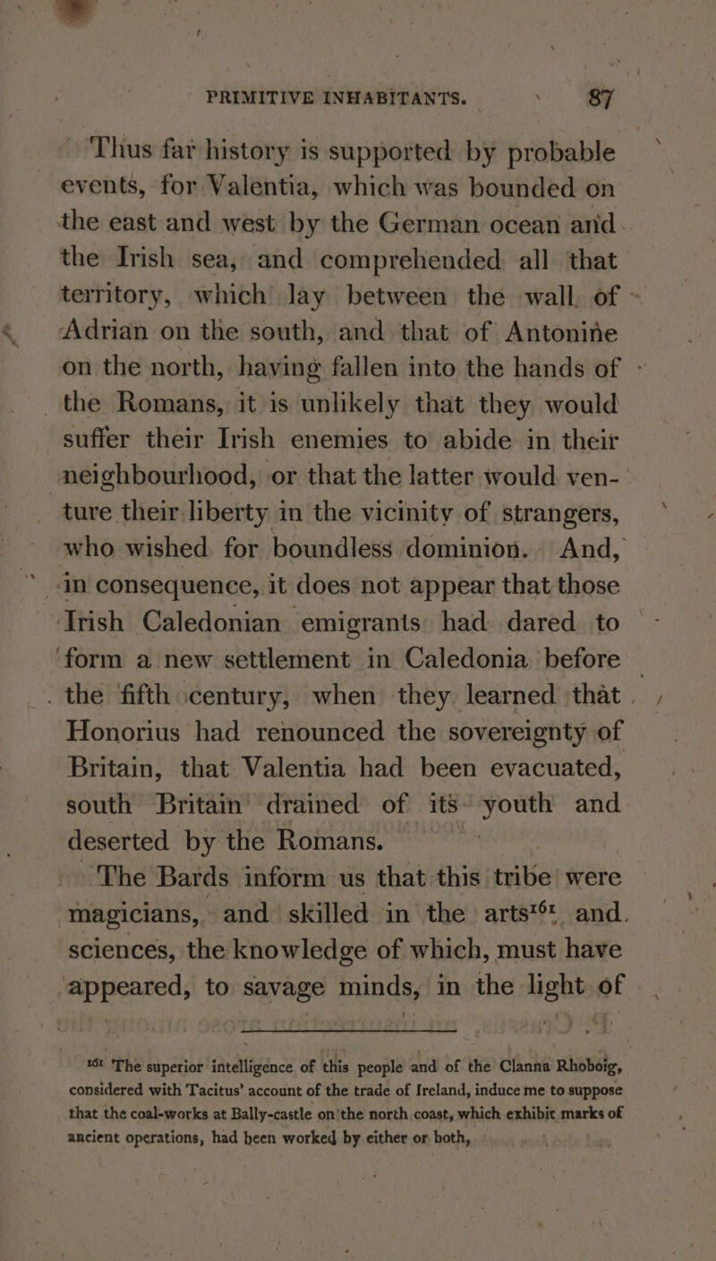 ‘Thus far history is supported by probable events, for Valentia, which was bounded on the east and west by the German ocean and the Irish sea, and comprehended all that territory, which lay between the wall, of = Adrian on the south, and that of Antonine on the north, having fallen into the hands of - the Romans, it is unlikely that they would suffer their Irish enemies to abide in their neighbourhood, or that the latter would ven- ture their liberty in the vicinity of strangers, who wished. for boundless dominion. And, Trish Caledonian ‘emigrants’ had dared. to ‘form a new settlement in Caledonia before — . the fifth century, when they learned that | Honorius had renounced the sovereignty of Britain, that Valentia had been evacuated, south Britain drained of its. youth and deserted by the Romans. ‘The Bards inform us that this’ ate were magicians, and skilled in the. arts*® and. sciences, the knowledge of which, must have ‘appeared, to savage minds, in the light of *Ot The superior intelligence of this people and of the Clanna Rhoboig, considered with Tacitus’ account of the trade of Ireland, induce me to suppose that the coal-works at Bally-castle onthe north coast, which exhibit marks of ancient operations, had heen worked by either or both,