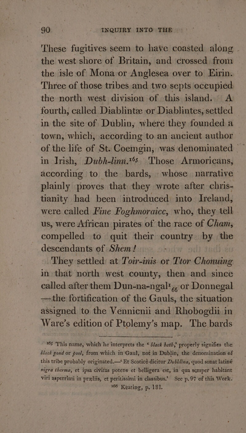 These fugitives seem to have coasted along ~ the west shore of Britain, and crossed from the isle of Mona-or Anglesea over to Eirin. Three of those tribes and two septs occupied the north west division of this island. A fourth, called Diablintee or Diablintes, settled in the site of Dublin, where they founded a town, which, according to an ancient author of the life of St. Coemgin, was denominated — in Irish, Dubh-linn.t’. ‘Those Armoricans, according to the bards, whose narrative plainly proves that they wrote after chris- tianity had been introduced into Ireland, were called Fine Foghmoraicc, who, they tell us, were African pirates of the race of Cham, compelled to quit their country by the descendants of Shem ! . They settled: at Torr-inis. or Ttor Cholalins in that north west county, then and since called after them Dun-na-ngalt,, or Donnegal the fortification of the Gauls, the situation assigned to the Vennicnil and Rhobogdit in Ware’s edition of Ptolemy’s map. The bards ' 15 This name, which he interprets the ¢ black bath,’ properly signifies the Black pond or pool, from which in Gaul, not in Dublin, the denomination of this tribe probably originated.—‘ Et Scoticé dicitur Dubblina, quod sonat latiné nigra therma, et ipsa civitas potens et belligera est, in qua semper habitant Viri asperrinti in preliis, et peritissimi in classibus.’ See p.97 of this Work. 109 Keating, p. 181.