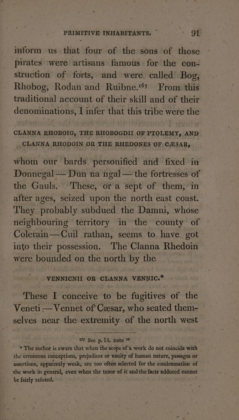 inform us that four of the sons of those pirates ‘were artisans famous for the con- struction of forts, and were. called’ Bog, Rhobog, Rodan and Ruibne.**? From this traditional account of their skill and of their denominations, [ infer that this tribe were the CLANNA RHOBOIG, THE RHOBOGDII OF PTOLEMY, AND _ CLANNA RHODOIN OR THE RHEDONES OF CESAR, whom our bards’ personified and fixed in Donnegal — Dun na ngal — the fortresses of the Gauls.. These, ora sept of them, in after ages, seized upon the north east coast. They probably subdued the Damni, whose neighbouring territory in the county of Colerain—Cuil rathan, seems to have got into their possession. The Clanna Rhedoin were bounded on the north by the VENNICNIL OR CLANNA VENNIC.* These I conceive to be fugitives of the Veneti — Vennet of Cesar, who seated them- selves near the ceases of the north west. 167 See. p. 15. note -. os The author is aware that when the scope of’ a.work do not coincide with the erroneous conceptions, prejudices or vanity of human nature, passages or assertions, apparently weak, are too often selected for the condemnation of the work in general, even when the tenor of it andthe ike adduced canhige be fairly refuted.