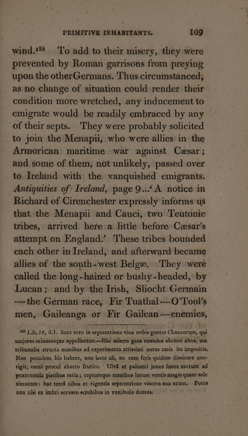 wind.'6 'T'o add to their misery, they were prevented hy Roman garrisons from preying upon the otherGermans. Thus circumstanced; as no change of situation could render their condition more wretched, .any inducement to emigrate would. be readily embraced by any of their septs. They were probably solicited to join the Menapii, who were allies’ in the Armorican maritime war against Cesar ; and some of them, not unlikely, passed over _ to Ireland with the vanquished emigrants. _ Antiquities of Ireland, page 9...A notice in _ Richard of Cirenchester expressly informs us that the Menapii and Cauci, two ‘Teutonic tribes, arrived here a little before Czsar’s attempt on England.’ These tribes bounded each other in Ireland, and afterward became allies of the south-west Belge. ‘They were. called the long-haired or bushy - headed,’ by” Lucan; and by the Irish, Sliocht Germain the German race, Fir Tuathal—O’Tool’s men, ee or Fir Gailean—enemies, 186 Jib.16, S.1. Sunt vero in septentrione visz nobis gentes Chanearaat qui majores minoresque appellantur.—Illic misera gens tumulos obtinet altos, aut tribunalia structa manibus ad experimenta attissimi zxstus casis ita impositis. Non pecudem his habere, non lacte ali, ne. cum feris quidem dimicare con- tigit, omni procul abacto frutice. Ulva et palustri junco funes nectunt ad pratexenda piscibus retia; captumque manibus lutum ventis magis quam sole siccantes: hae terré cibos et rigentia septentrione viscera sua urunt. Potus non nisi ex imbri servato.scrobibus in vestibule domus. :