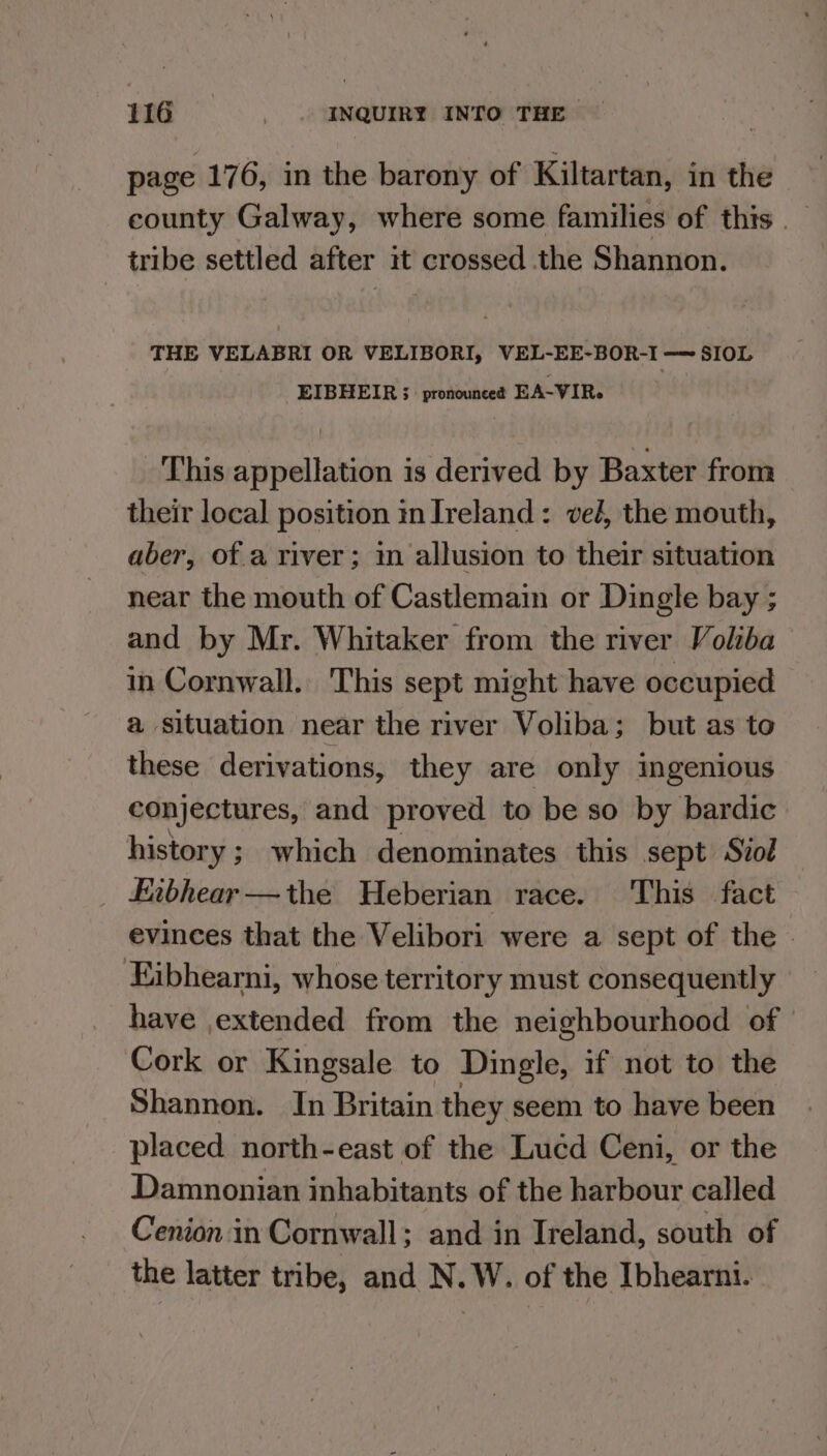 page 176, in the barony of Kiltartan, in the county Galway, where some families of this _ tribe settled after it crossed the Shannon. THE VELABRI OR VELIBORI, VEL-EE-BOR-I — SIOL EIBHEIR ; pronounce? EA-VIR« This appellation is derived by Baxter from their local position in Ireland: vel, the mouth, aber, of.a river; in allusion to their situation near the mouth of Castlemain or Dingle bay ; and by Mr. Whitaker from the river Voliba in Cornwall. This sept might have occupied a situation near the river Voliba; but as to these derivations, they are only ingenious conjectures, and proved to be so by bardic history ; which denominates this sept Siol Eibhear—the Heberian race. This fact evinces that the Velibori were a sept of the | Ejibhearni, whose territory must consequently have extended from the neighbourhood of Cork or Kingsale to Dingle, if not to the Shannon. In Britain they seem to have been placed north-east of the Lucd Ceni, or the Damnonian inhabitants of the harbour called Cenion in Cornwall; and in Ireland, south of the latter tribe, and N.W. of the Ibhearni.