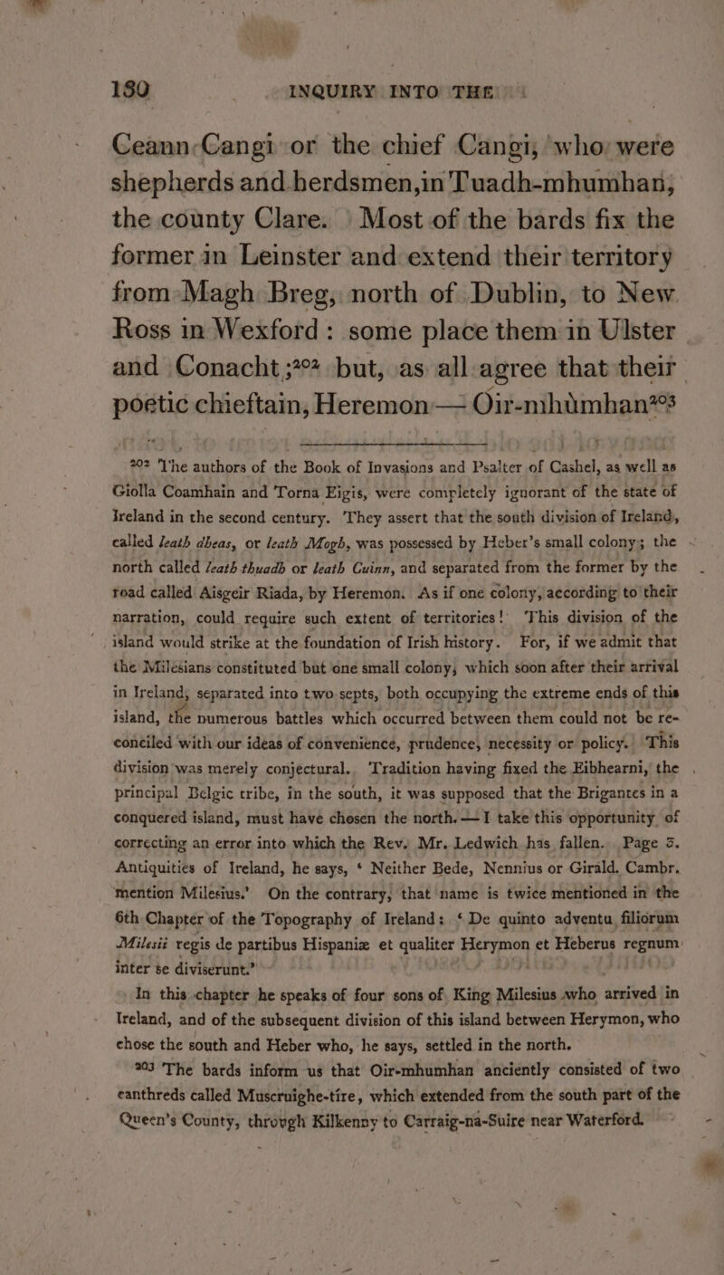 Ceann-Cangi or the chief Cangi, who; were shepherds and berdsmen,in Tuadh-mhumhan, the county Clare. | Most of the bards fix the former in Leinster and extend their territory from Magh Breg, north of Dublin, to New. Ross in Wexford : some place them in Ulster | and Conacht ;*°? but, as all:agree that their poetic chieftain, Heremon — Oir-mhimhan? 202 I'he authors of the Book of Invasions and Psalter of Cashel, as well as Giolla Coamhain and Torna Eigis, were completely ignorant of the state of Ireland in the second century. ‘They assert that the soath division of Ireland, called leath dheas, or leath Mogh, was possessed by Heber’s small colony; the ~ north called /eath thuadb or Jeath Cuinn, and separated from the former by the road called Aisgeir Riada, by Heremon. As if one colony, according to their narration, could require such extent of territories!’ ‘This division of the island would strike at the foundation of Irish history. For, if we admit that the Milesians constituted but one small colony, which soon after their arrival in Ireland; separated into two septs, both occupying the extreme ends of this island, fe numerous battles which occurred between them could not be re- conciled with our ideas of convenience, prudence, necessity or policy. This division was merely conjectural. ‘Tradition having fixed the Eibhearni, the . principal Belgic tribe, in the south, it was supposed that the Brigantes in a conquered island, must have chesen the north. —I take this opportunity of correcting an error into which the Rev. Mr. Ledwich has fallen. Page 3. Antiquities of Ireland, he says, ‘ Neither Bede, Nennius or Girald. Cambr. mention Milesius.’’ On the contrary, that name is twice mentioned in the 6th Chapter of the Topography of Ireland: ‘De quinto adventu, filiorum Milesit regis de partibus Hispaniz et qualiter Porpion et Heberus 7s, ema inter se diviserunt.” In this chapter he speaks of four sons of King Milesius who arrived in Treland, and of the subsequent division of this island between Herymon, who chose the south and Heber who, he says, settled in the north. 203 The bards inform us that Oiremhumhan anciently consisted of two eanthreds called Muscruighe-tire, which extended from the south part of the Queen's County, throvgh Kilkenny to Carraig-na-Suire near Waterford.