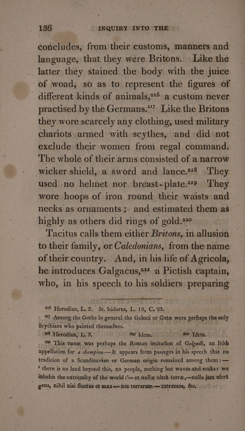 ‘ 136 * INQUIRY INTO THE! concludes, from their customs, manners and language, that they were Britons. Like the latter they stained the body with the juice of woad, so as to represent the figures of different kinds of animals,??° a custom never practised by the Germans.*” Like the Britons they wore scarcely any clothing, used military chariots armed with scythes, and did not exclude their women from regal command. The whole of their arms consisted of a narrow wicker shield, a sword and lance.2#* | They used no helmet nor breast-plate.79 ‘They wore hoops of iron round their waists: and necks as ornaments; and estimated them as highly as others did rings of gold.#° Tacitus calls them either Britons, in allusion - to their family, or Caledonians, from the name of their country. And, in his life of Agricola, he introduces Galgacus,?*#* a Pictish captain, who, in his speech to his soldiers preparing 216 Herodian, L. 3. St. ete ca 19, C. 93. * 37 Among the Goths in general the Geloni or Getz » were PrP the only Scythians who painted themselves. a8 Herodian, L. 3. 29 Idem. 20 deni. 2at This name was perhaps the Roman imitation of Galgadb, an Irish appellation for a champicn.—It appears from passages in his speech that no tradition of a Scandinavian or German origin remained among them: — ‘ there is no land beyond this, no people, nothing but wavés:and irocks’: we inhabit the extremity of thé world :’— et nulle ultra terr,—nulla jam witrd gens, nihil nisi fluctus ct saxa— nos terrarum— extrémos, &amp;c.