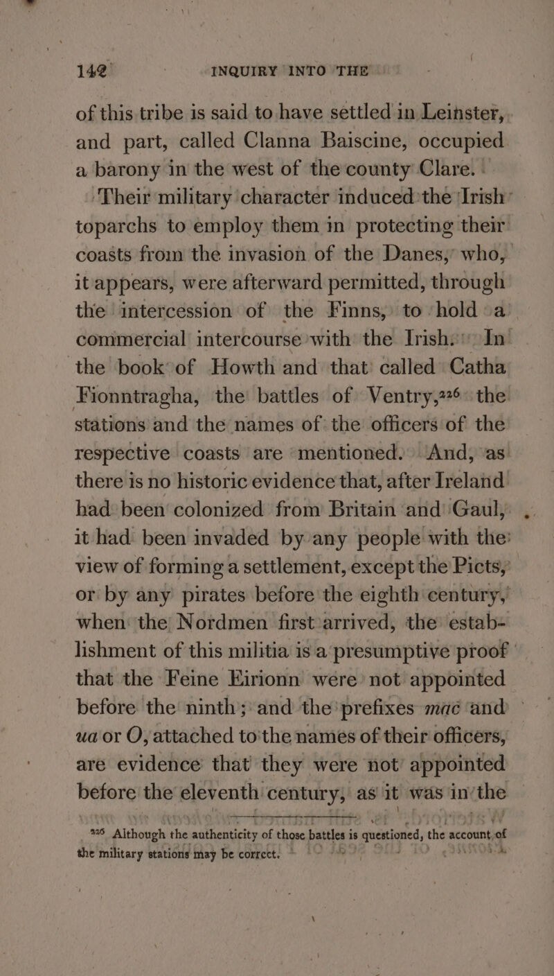 of this tribe is said to have settled in Leinster, and part, called Clanna Baiscine, occupied. a barony in the west of the county Clare. - ‘Their military character induced’the 'Irish’ toparchs to employ them in protecting their coasts from the invasion of the Danes, who, it appears, were afterward permitted, through the intercession of the Finns, to hold a commercial intercourse with the Inishs In: the book of Howth and that’ called Catha Fionntragha, the battles of Ventry,2*6 the stations and the names of the officers of the respective coasts are mentioned. And, as. there is no historic evidence that, after Ireland had been colonized from Britain and ‘Gaul, it had been invaded by any people with the: view of forming a settlement, except the Picts, or by any pirates before the eighth century,’ when: the Nordmen first :arrived, the estab- lishment of this militia is a presumptive proof | that the Feine Eirionn were not appointed before the ninth; and the ‘prefixes mac and ua or O, attached to'the names of their officers, are evidence that they were not appointed shia meg eleventh. century, as it was in: ithe mE, A lehahiehs the a ch of those battles i is uertioned, the account, sa the military stations may be correct. © AOE