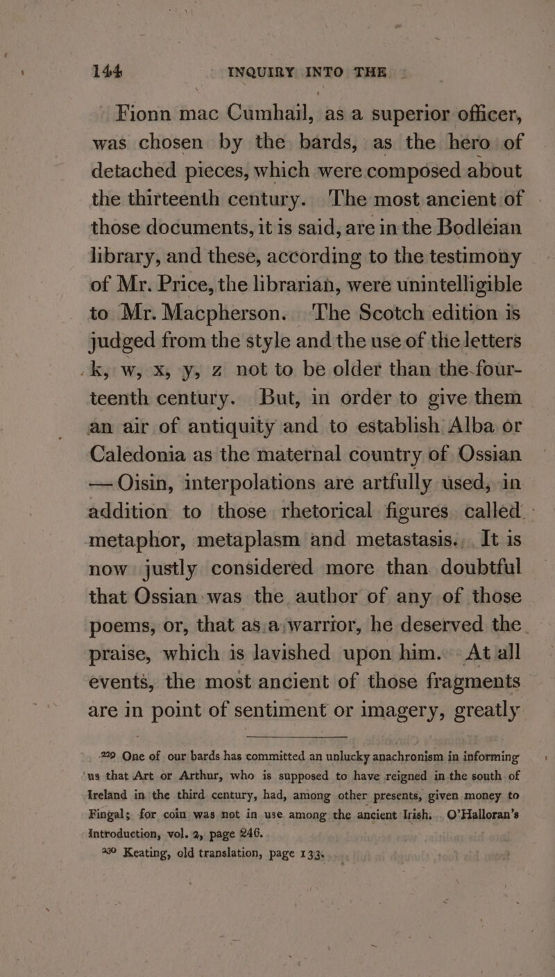 Fionn mac Cumhail, as a superior officer, was chosen by the bards, as the hero of detached pieces, which were composed about the thirteenth century. ‘The most ancient of those documents, it is said, are in the Bodleian library, and these, according to the testimony of Mr. Price, the librarian, were unintelligible to Mr. Macpherson. The Scotch edition is judged from the style and the use of the letters -k, w, X, y, 2 not to be older than the-four- teenth century. But, in order to give them an air of antiquity and to establish Alba or Caledonia as the maternal country of Ossian — Oisin, interpolations are artfully used, in addition to those rhetorical figures. called. metaphor, metaplasm and metastasis... It is now justly considered more than doubtful that Ossian was the author of any of those poems, or, that as,a,warrior, he deserved the. praise, which is lavished upon him. At all events, the most ancient of those fragments are in point of sentiment or imagery, greatly _ 9 One of our bards has committed an unlucky anachronism in informing ‘us that Art or Arthur, who is supposed to have reigned in the south of Ireland in the third century, had, among other presents, given money to Fingal; for coin was not in use among the ancient Irish, . O’Halloran’s Introduction, vol. 2, page 246. : 290 Keating, old translation, page 133.