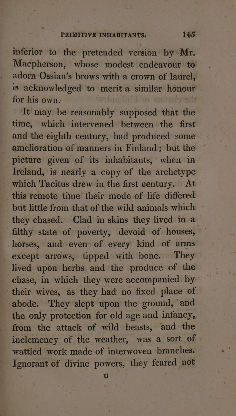 inferior to the pretended version by Mr. Macpherson, whose modest endeavour to adorn Ossian’s brows with a crown of laurel, is acknowledged to merit a similar iepir: for his own. It may. be reasonably supposed that the time, which intervened between the first and the eighth century, had produced some amelioration of manners in Finland; but the picture given of its inhabitants, when in Ireland, is nearly a copy of the archetype which Tacitus drew in the first century. At __ this remote time their mode of life differed but little from that of the wild animals which they chased. Clad in skins they lived in a filthy state of poverty, devoid of houses, horses, and even: of every kind of arms’ except arrows, tipped with bone. They lived upon herbs and the produce of the chase, in which they were accompanied by their wives, as they had no fixed place of abode. ‘They slept upon the ground, ‘and the only protection for old age and infancy, from the attack of wild beasts, and the inclemency of the weather, was a sort of wattled work made of interwoven branches. Ignorant of divine powers, they feared not snes .