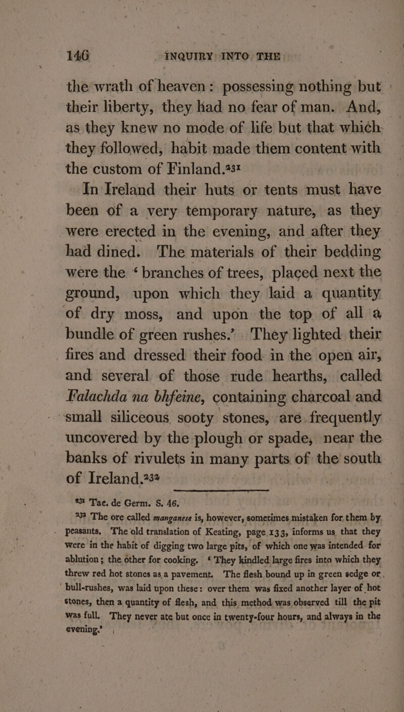 the wrath of heaven: possessing nothing but their liberty, they had no fear of man. And, as they knew no mode of life but that which. they followed, habit made them content with the custom of Finland.23! In Ireland their huts or tents must have been of a very temporary nature, as they were erected in the evening, and after they — had dined. The materials of their bedding were the ‘ branches of trees, placed next the ground, upon which they laid a quantity of dry moss, and upon the top of all a bundle of green rushes.’ They lighted their fires and dressed their food: in the open air, and several of those rude hearths, called Falachda na bhfeine, containing charcoal and small siliceous, sooty stones, are. frequently uncovered by the plough or spade, near the banks of rivulets in many parts of the south of Ireland,?3 | 23 ‘Tae. de Germ, S, 46. . 23 ‘The ore called manganese is, however, sometimes mistaken for them by. . peasants, The old translation of Keating, page. 133; informs us that they were in the habit of digging two large pits, of which one was intended. for ablution ; the other for cooking. * They kindled large fires into which they threw red hot stones asa pavement. ‘The flesh bound up in green sedge or, ' bull-rushes, was laid upon these: over them was fixed another layer of hot stones, then a quantity of flesh, and this method was observed till the pit was full, They never ate but once in twenty-four hours, and always i in the evening.” |