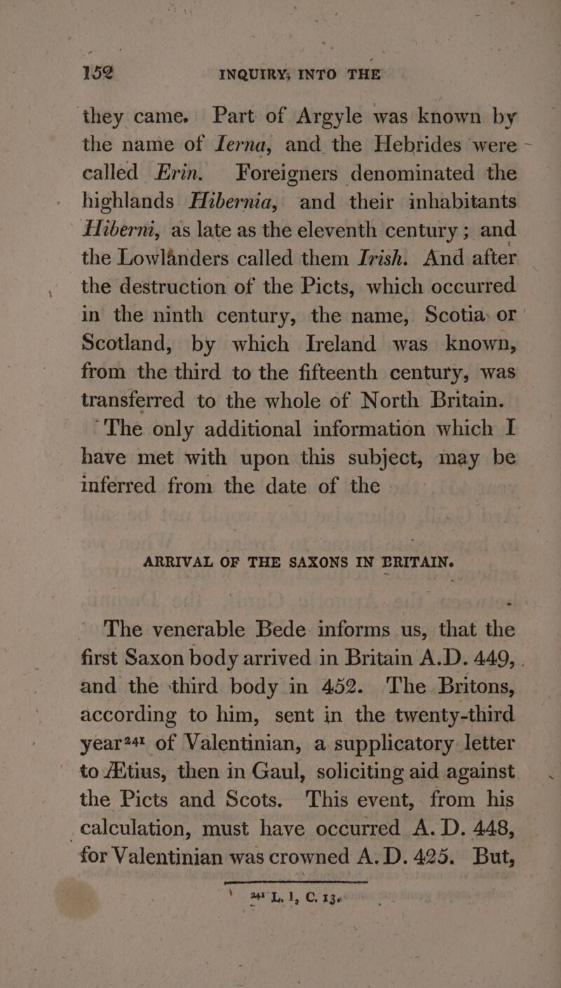 they came. Part of Argyle was known by the name of Lerna, and the Hebrides were - called Erin. Foreigners denominated the highlands Hibernia, and their inhabitants fiberni, as late as the eleventh century ; and the Lowlanders called them Irish. And after the destruction of the Picts, which occurred in the ninth century, the name, Scotia: or Scotland, by which Ireland was known, from the third to the fifteenth century, was transferred to the whole of North Britain. “The only additional information which I have met with upon this subject, may be inferred from the date of the ARRIVAL OF THE SAXONS IN PRITAIN. The venerable Bede informs us, that the first Saxon body arrived in Britain A.D. 449, . and the third body in 452. The Britons, according to him, sent in the twenty-third year*# of Valentinian, a. supplicatory letter to Aitius, then in Gaul, soliciting aid against the Picts and Scots. This event, from his calculation, must have occurred A. D. 448, for Valentinian was crowned A.D. 425. But, *. FR, C236