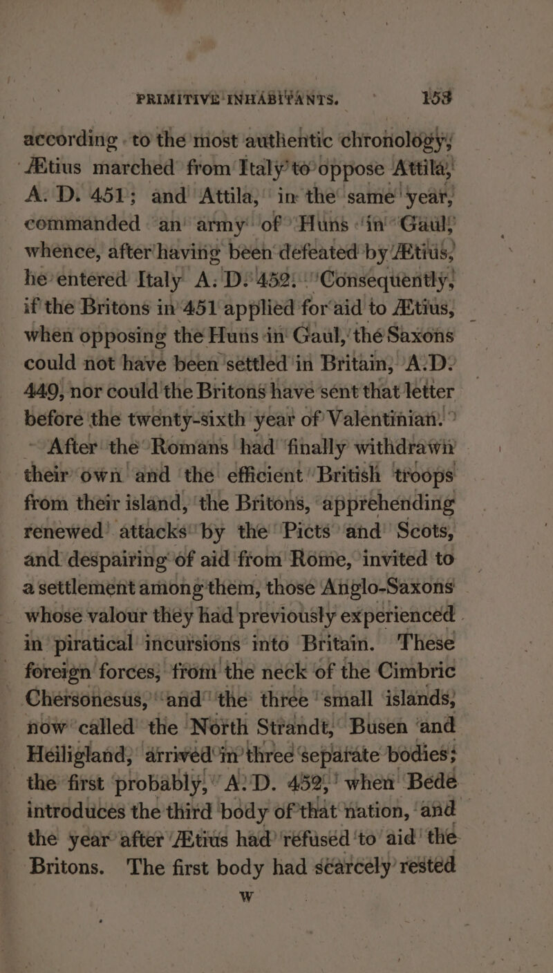 according . to the most authentic chrotioley /Btius marched from Italy’ to oppose Attila, A. D. 451; and Attila, in the’ same year, commanded ‘an’ army of “Huns ‘in “Gaul whence, after‘having been defeated by Atius, he entered Italy A; D452: “Consequently, if the Britons in‘451 applied for‘aid to Aitius, when opposing the Huis in' Gaul,'thé Saxons could not have been settled in Britain; A:D: 440, nor could the Britons have sent that letter before ‘the twenty-sixth year of Valentinian. ” ~ After the” Romans had’ finally withdrawn — their own and ‘the’ efficient ‘British troops: from their island, ‘the Britons, apprehending renewed’ attacks*by the Picts ‘and’ Scots, and despairing’ of aid from Rome, invited to _ a settlement among them, those Atiglo-Saxons — § whose valour they had previously experienced in piratical' incursions into Britain. These foreign forces; from the neck ‘of the Cimbric Chersonesus,’ “and” the three small islands; now called’ the North Strandt, Busen and _ Héiligland; arrived i three separate bodies} the first probably, ' “ALD. 452,’ when’ Bede — _ introduces the third body of that nation, ‘and the year after Atius had 'réfiséd ‘to’ aid’ the. Britons. The first body had séarcely’ rested W