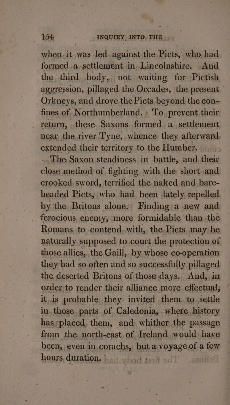 when.it was led. against the Picts, who, had formed. .a settlement in, Lincolnshire. And the, third body,;, not waiting for Pictish ageression, pillaged the Orcades, the present — Orkneys, and drove the Picts beyond. the con- fines. of, Northumberland. » To. prevent their . return, .these. Saxons formed a. settlement near, the river ‘Tyne, whence. they afterward. extended their territory to the Humber. ..The Saxon steadiness in battle, and. their close method of, fighting with the short and crooked. sword, terrified the naked and bare- headed Picts, who had. been lately. repelled by the Britons alone.; Finding; a new and ferocious enemy, more formidable. than the Romans, to contend..with,. the Picts may) be. : naturally, supposed to court the protection of those allies,.,the Gaill,. by: whose co-operation they ‘had so often and so successfully pillaged the deserted Britons of those days.. And, im order to render their alliance more effectual; itis probable they invited .them. to.,settle in. those. parts..of Caledonia, where history has;placed, them, and: whither the passage from the north-east of Ireland would: have been, even in.corachs, but a vonage of a few hours, cuESON: | cubick sere