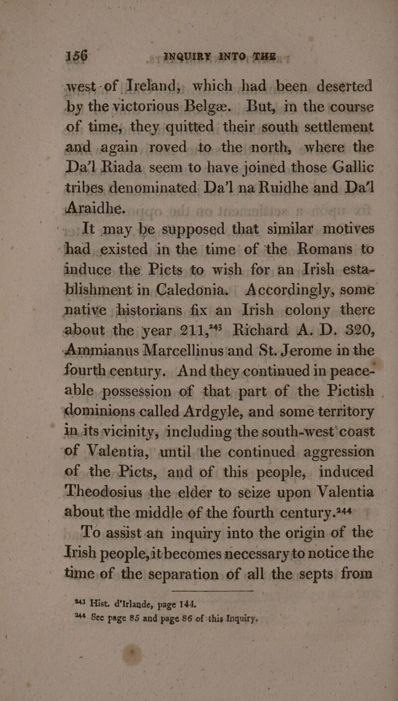 west-of Ireland, which had, been, deserted by the victorious Belge. But, in the course of time, they cid their south settlement and again roved. tothe north, where the Da’l Riada. seem to have joined those Gallic tribes denominated: Da’l na Ruidhe and Da’l Araidhe. It may be supposed that simile motives ‘had, existed in the time of ‘the Romans to induce the Picts to wish for an Irish esta- blishment in Caledonia. Accordingly, some native historians fix an Irish colony there about. the year 211, Richard A. D. 320, Ammianus Marcellinus‘and St. Jerome in the fourth. century. And they continued in peace- able possession of that part of the Pictish | dominions called Ardgyle, and some territory - In.its vicinity, ‘including ‘the south-west’ coast of Valentia, until the continued aggression of the Picts, and of this people, induced Theodosius jthe elder to seize upon Valentia about the middle of the fourth century.%44 To assist an inquiry into the origin of the Irish people,itbecomes necessary to notice the time of the separation of all the septs from *43 Hist. d'Irlande,. page 144. 44 Sec page 85 and page 86 of this Inquiry.