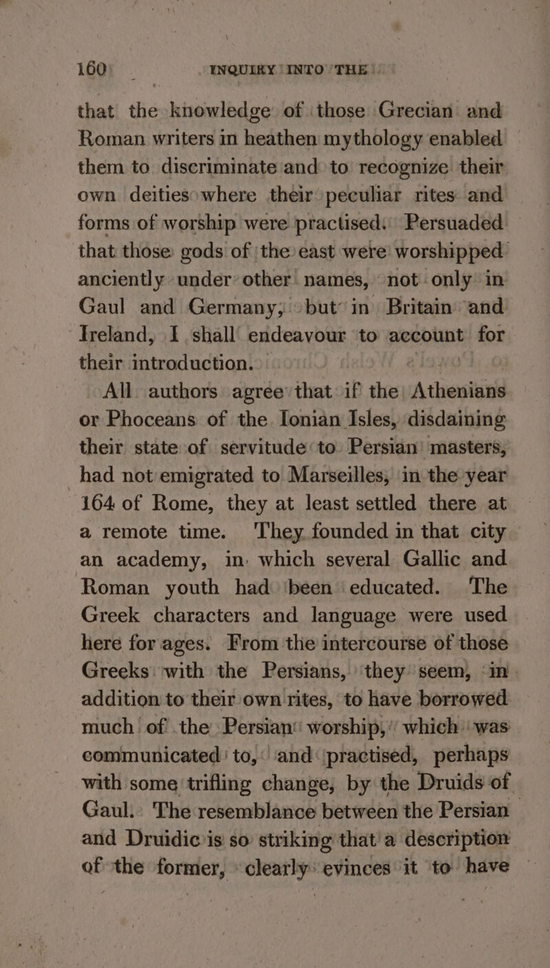 that the , knowledge of those Grecian and Roman writers in heathen mythology enabled them to. discriminate and: to recognize. their own deities»where their peculiar rites and forms of worship were practised. Persuaded that those gods of |the east were: worshipped anciently under: other names, not only in Gaul and Germany; but’ in Britain “and Ireland, I shall endeavour to account for their introduction... All. authors agree’ that if the Athewtin or Phoceans of the. Ionian Isles, disdaining their state of servitude ‘to Persian’ masters, had not emigrated to Marseilles, in the year 164 of Rome, they at least settled there at a remote time. ‘They founded in that city an academy, in: which several Gallic and ‘Roman youth had ‘been educated. The Greek characters and language were used here for ages. From the intercourse of those Greeks: with the Persians, ‘they seem, ‘in addition to their own rites, to have borrowed much. of’ the: Persian worship,’ which | was communicated ' to, ‘and ‘\practised, perhaps with some trifling change, by the Druids of Gaul. The resemblance between the Persian and Druidic is: so striking that’ a description of the former, clearly: evinces it to have