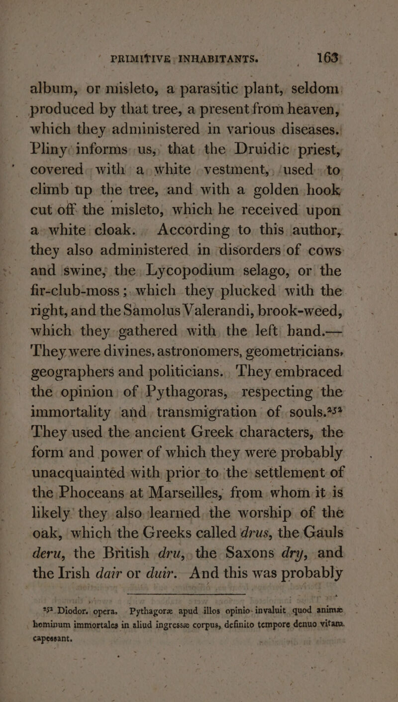 album, or misleto, a parasitic plant, seldom. _ produced by that tree, a present from heaven, which they administered in various diseases, | Pliny: informs: us,; that. the Druidic. priest, covered, with a, white vestment,, ‘used: to: climb up the tree, and with a golden hook cut off. the misleto, which he received upon a white cloak. According to this author, they also administered in disorders of cows: and swine; the, Lycopodium selago, or the fir-club-moss ;..which they plucked with the right, and the Samolus Valerandi, brook-weed, which they gathered with, the left: hand.— They were divines, astronomers, geometricians, geographers and politicians. They embraced the opinion) of Pythagoras, respecting the immortality and. transmigration of souls. They used the ancient Greek characters, the form and power of which they were probably unacquainted with prior to, ‘the’ settlement of the Phoceans at Marseilles, from whom itis likely’ they also learned, the worship of the oak, which the Greeks called drus, the Gauls deru, the British dru, the Saxons dry, and the Irish dar or dur. And this was eee 51. Diodors operas Pythagor apud illos opinio- invaluit ‘aed animz hominum immortales in aliud ingresse corpus, definito tempore denuo vitam. capessant.