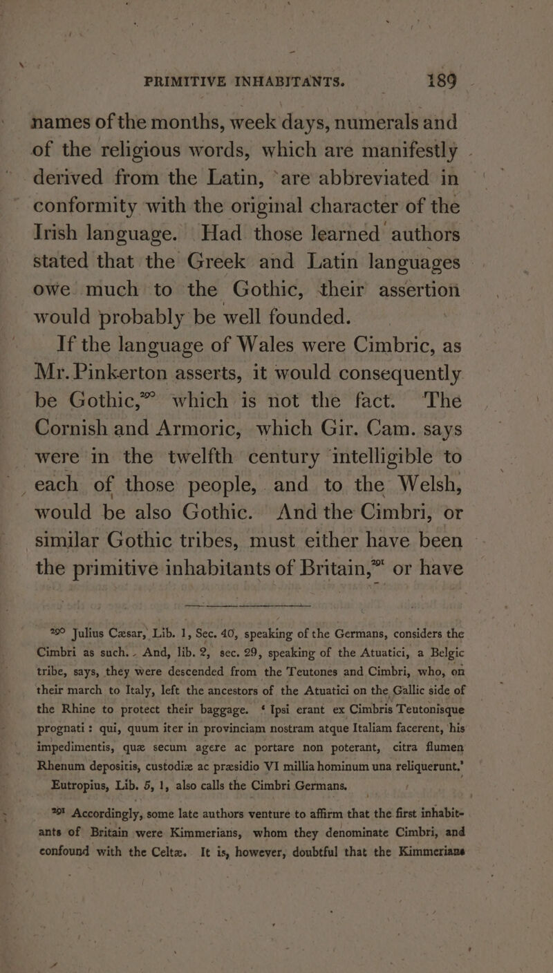 - PRIMITIVE INHABITANTS. 189 names of the months, week days, numerals and of the religious words, which are manifestly derived from the Latin, ‘are abbreviated in conformity with the original character of the Irish language. Had those learned authors stated that the Greek and Latin languages — owe much to the Gothic, their assertion would probably be well founded. If the language of Wales were Cimbric, as Mr. Pinkerton asserts, it would consequently be Gothic,” which is not the fact. ‘The Cornish and Armoric, which Gir. Cam. says were in the twelfth century intelligible to _each of those people, and to the Welsh, would be also Gothic. And the Cimbri, or similar Gothic tribes, must either have been the primitive inhabitants of Britain,” or have 29° Julius Cxsar, Lib. 1, Sec. 40, speaking of the Germans, considers the Cimbri as such... And, lib. 2. sec. 29, speaking of the Atuatici, a Belgic tribe, says, they were descended from the Teutones and Cimbri, who, on their march to Italy, left the ancestors of the Atuatici on the Gallic side of the Rhine to protect their baggage. ‘ Ipsi erant ex Cimbris Teutonisque prognati: qui, quum iter in provinciam nostram atque Italiam facerent, ‘his impedimentis, quz secum agere ac portare non poterant, citra flumen Rhenum depositis, custodiz ac presidio VI millia hominum una reliquerunt,’ Eutropius, Lib. 5, 1, also calls the Cimbri Germans. é 2} Accordingly, some late authors venture to affirm that the first inhabit- ants of Britain were Kimmerians, whom they denominate Cimbri, and confound with the Celtz. It is, however, doubtful that the Kimmerians