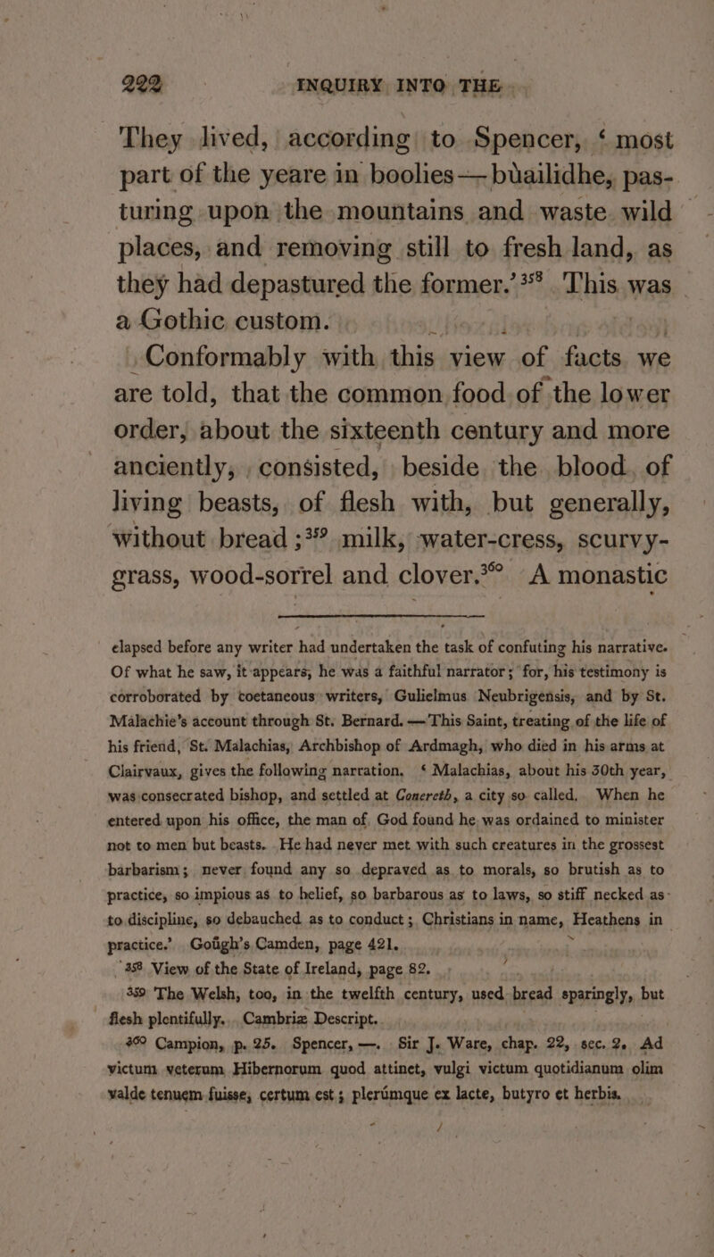 They lived, according to Spencer, ‘ most part of the yeare in boolies—— buailidhe,, pas- turing upon the mountains and waste wild ~ places, and removing still to fresh land, as they had depastured the former.’** This. was _ a Gothic custom. _Conformably with this view at facts we are told, that the common food. of the lower order, about the sixteenth century and more anciently, , consisted, beside. the blood, of living beasts, of flesh with, but generally, without bread ;3 milk, water-cress, ScurvVy- grass, wood-sorrel and clover.*° A monastic — elapsed before any writer had undertaken the task of confuting his narrative. Of what he saw, it ‘appears, he was a faithful narrator ; ‘for, his testimony is corroborated by coetaneous writers, Gulielmus Neubrigensis, and by St. Malachie’s account through St. Bernard. —This Saint, treating of the life of his friend, St. Malachias, Archbishop of Ardmagh, who died in his arms at Clairvaux, gives the following narration, ‘ Malachias, about his 30th year, was consecrated bishop, and settled at Conercth, a city so called, When he entered upon his office, the man of. God found he, was ordained to minister not to men but beasts. .He had never met with such creatures in the grossest barbarism; never found any so depraved as to morals, so brutish as to practice, so impious as to helief, so barbarous as to laws, so stiff necked as- to Blaine so debauched as to conduct ;, Christians in name, Heathens in practice.’ Goiigh’s Camden, page 421. ¥ 359 The Welsh, too, in the twelfth century, used bread sparingly, | but flesh plentifully.... Cambriz. Descript. 46° Campion, p. 25. Spencer, —. Sir J. Ware, chap. 22, sec. 2. Ad victum: veterum, Hibernorum quod attinet, vulgi victum quotidianum olim valde tenuem fuisse, certum est ; plerimque ex lacte, butyro et herbis. * / /