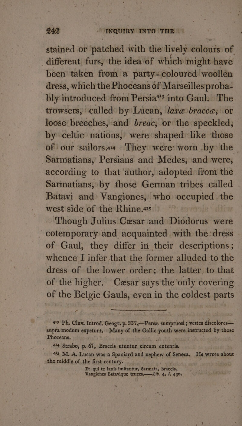 stained or raatekd with the lively wiht of different furs, the idea of which might have been taken from a party- coloured woollén dress, which the Phoceans of Marseilles proba- bly introduced from Persia“? into Gaul. The trowsers, called by Lucan, dare bracce; or loose breeches,’ and breac; or the speckled; by celtic nations,’ were shaped like ‘those of our ‘sailors.a4 They were: worn .by) the ‘Sarmatians, Persians and Medes, and were, according to that ‘author, adopted from the Sarmatians, by those German ‘tribes called Batavi and Vangiones, who occupied the west side of the Rhine.#s | ‘Though Julius Cesar and Diodorus were -cotemporary and acquainted with the: dress - of Gaul, they differ in their descriptions ; whence I infer that the former alluded to the dress of the lower order; the latter, to that of the higher. Czsar says the’only covering of the Belgic Gauls, even in the coldest parts Pan 43 Ph. Cluv. Introd. Geogr. p. 337,—Perse sumptuosi ; vestes discolores— supra modum papetonts ‘Many of the Gallic youth were instructed by those Phoceans, 5 , 9 ienekd 444 Strabo, p. 67, Braccis utuntur ‘circum extentis. “1S M. A. Lucan was a Spaniard and nephew of Seneca, He wrote about the middle of the first century. Et qui te laxis imitantur, Sarmata, tierce, Vangiones Batavique tructs.=—=Zib. 4, I, 430.