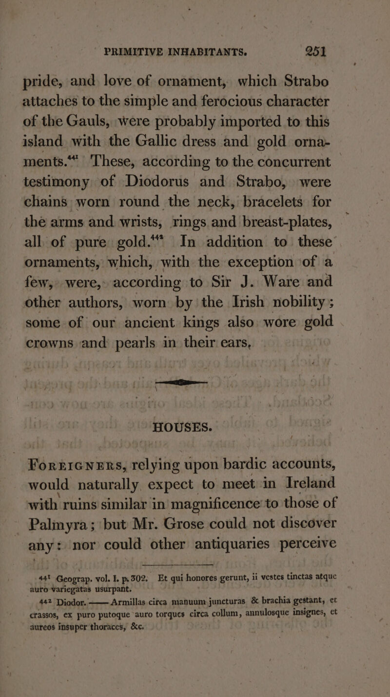 pride, and love of ornament, which Strabo attaches to the simple and ferocious character of the Gauls, were probably imported to this island with the Gallic dress and gold orna- ments. These, according to the concurrent — testimony of Diodorus and Strabo, were chains worn round the neck, bracelets for the arms and wrists, rings and breast-plates, all of pure gold.“ In addition to these ornaments, which, with the exception of a few, were, according to Sir J. Ware and other authors, worn by the Irish nobility ; some of our ancient kings also. wore gold crowns and pearls in their ears, HOUSES. ForEIGNERS, relying upon bardic accounts, would naturally expect to meet in Ireland with ruins similar in magnificence: to those of Palmyra; but Mr. Grose could not discover any? nor could other pean: perceive en a4t Geograp. vol. I. 302. Et qui honores gerunt, ii vestes tinctas atque auro-Variegatas usurpant. 42 Diodor. Armillas circa manuum juncturas &amp; brachia gestant, et crassos, eX puro putoque auro torques circa collum, annulosque insignes, et aureos insuper thoraces, &amp;c.