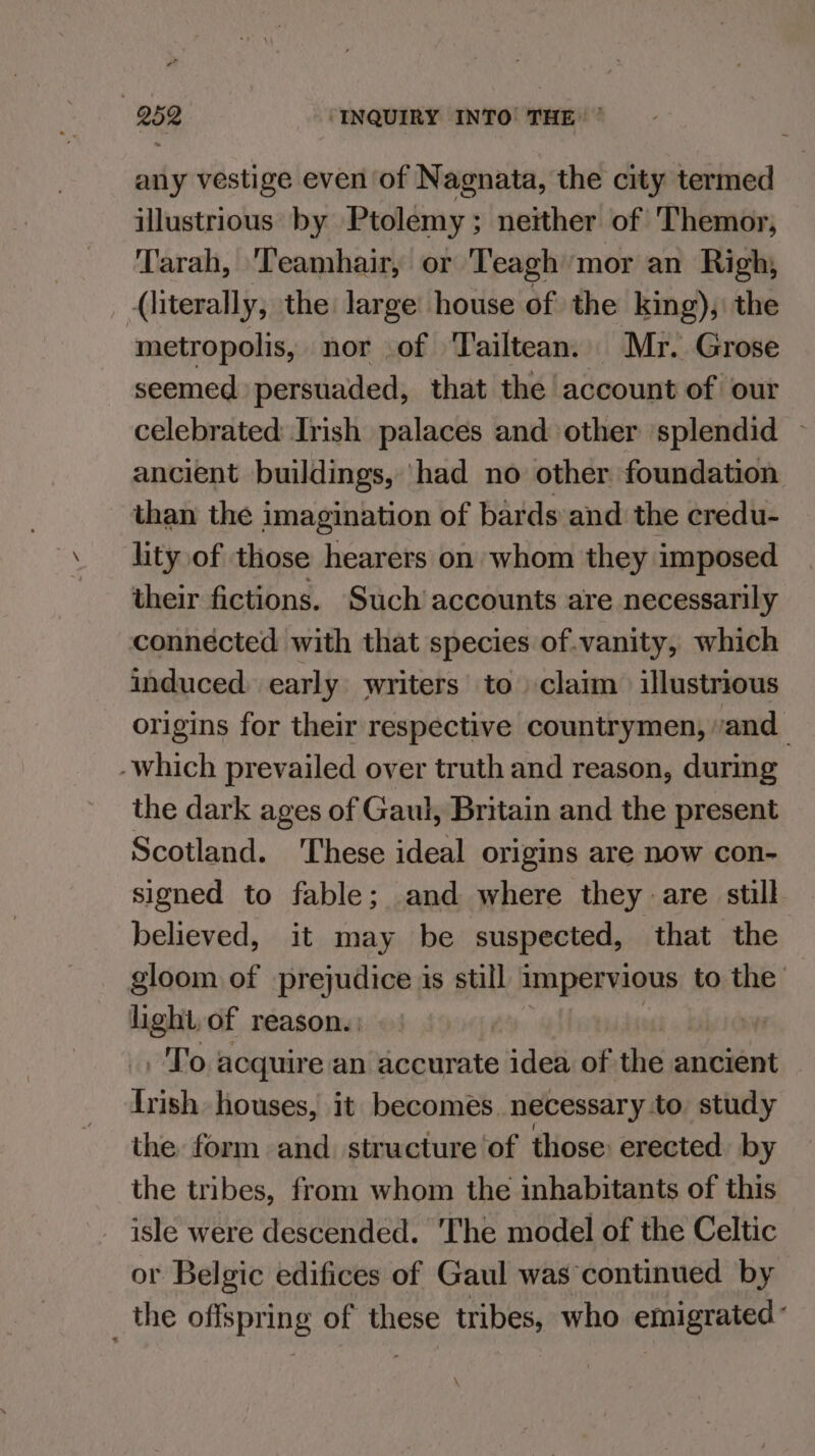 any vestige even of Nagnata, the city termed illustrious by Ptolemy; neither of Themor, Tarah, 'Teamhair, or Teagh mor an Righ, (literally, the: large house of the king), the metropolis, nor of Tailtean. Mr. Grose seemed persuaded, that the account of our celebrated Irish palaces and other splendid — ancient buildings, had no other foundation than the imagination of bards and the credu- lity of those hearers on whom they imposed their fictions. Such’ accounts are necessarily connécted with that species of.vanity, which induced early writers to claim illustrious origins for their respective countrymen, vand_ -which prevailed over truth and reason, during the dark ages of Gaul, Britain and the present Scotland. These ideal origins are now con- signed to fable; and where they are still believed, it may be suspected, that the gloom of prejudice is still impervious to the light, of reason. .'To acquire an accurate idea of the ancient Triph houses, it becomes. necessary :to. study the form and. structure of those erected by the tribes, from whom the inhabitants of this isle were descended. The model of the Celtic or Belgic edifices of Gaul was continued by _ the offspring of these tribes, who emigrated: \