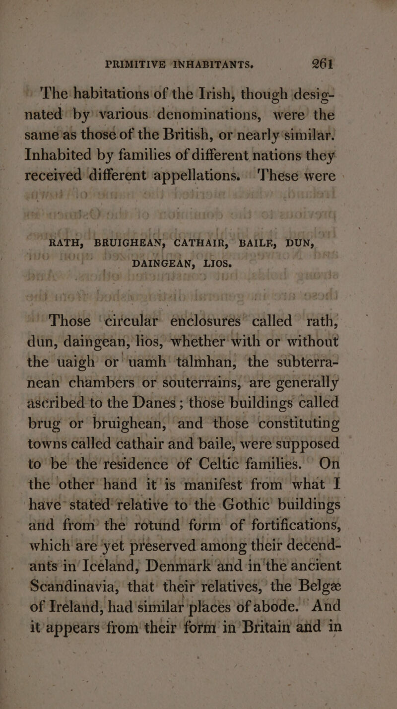 The habitations of the Trish, though desig- nated by various. denominations, were the same'as those of the British, or nearly‘similar. Inhabited by families of different nations they received different appellations. These were i) RATH, BRUIGHEAN, CAtHArR,: BAILF, DUN, ihaner Sqn DAINGEAN, Los. r rs Those ‘circular enclosures” called rath, dun, daingean, lios, whether with or without the uaigh’ or wamh' talmhan, the subterra- nean chambers or souterrains, are generally ascribed to the Danes ; ‘those buildings called brug or bruighean, and those constituting towns called cathair and baile, were’ supposed to be the’ residence of Celtic families. On the ‘other hand it'is manifest from what 1 have’ stated’ relative to the Gothic’ buildings and from’ the rotund form of fortifications, which are ‘yet preserved among their decend- ants’in’ Iceland, Denmark ‘and inthe ancient Scandinavia, that’ their relatives, the Belge of Treland, had’ similar places of abode. And it’ appears from’ their form in Britain aid in