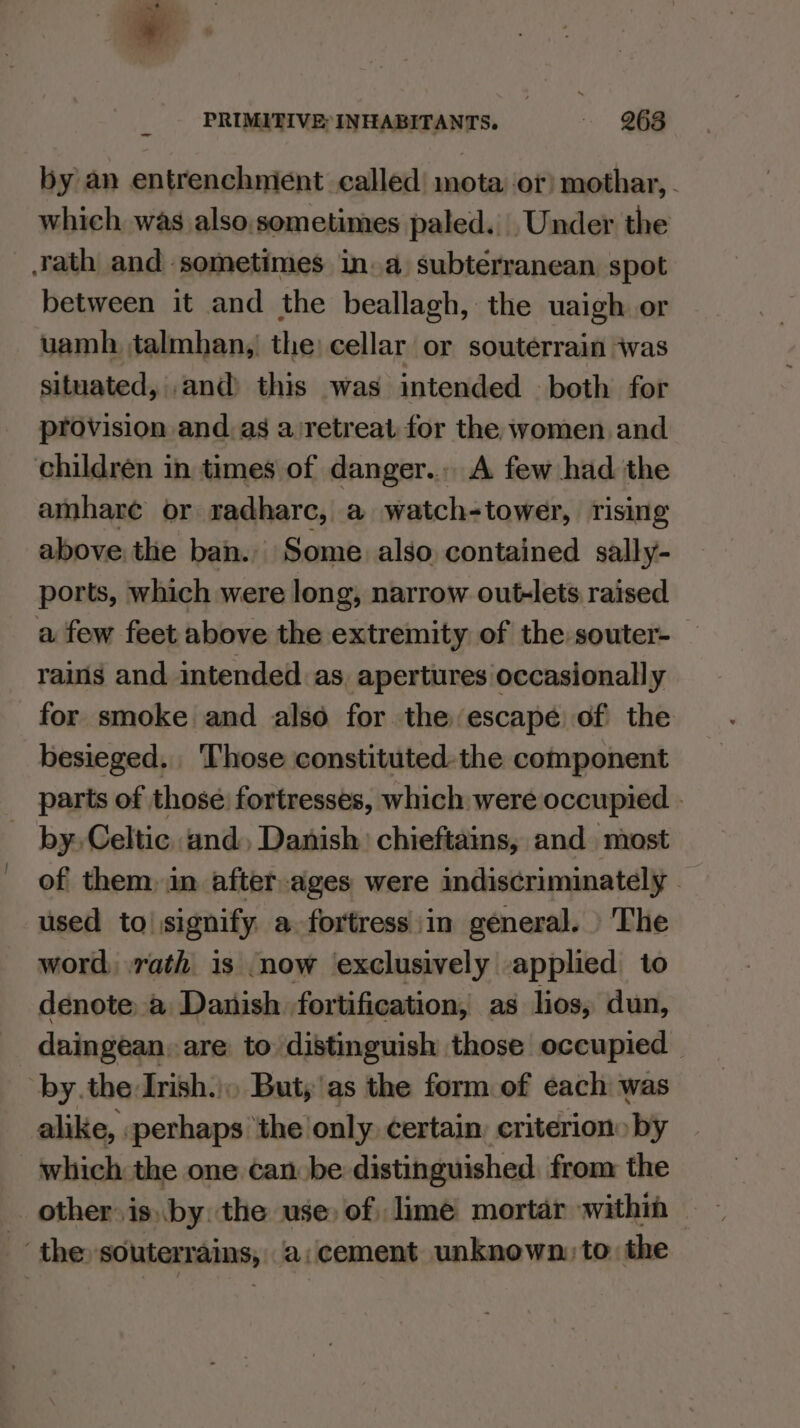 at PRIMITIVE: INHABITANTS. . gig by an entrenchment called mota or) mothar, - which was also.sometimes paled. Under the rath and sometimes in. a subterranean spot between it and the beallagh, the uaigh or uamh talmhan,| the: cellar or souterrain was situated, and) this was intended both for provision and.as a/retreat for the women and children in times of danger... A few had. the amhare or radharc, a watch-tower, rising above the ban.. Some also contained sally- ports, which were long, narrow out-lets raised a few feet above the extremity of the souter-— rains and. intended as, apertures occasionally for smoke and also for the escape of the besieged. Those constituted. the component parts of those fortresses, which were occupied | by, Celtic and, Danish) chieftains, and most of them, in after-ages were indiscriminately - used to signify a fortress in general. | The word, rath is now exclusively applied to denote. a Danish fortification, as lios, dun, daingean, are to distinguish those occupied | by.the Irish.) But;'as the form of each was alike, perhaps ‘the only. certain, criterion by which the one can be distinguished. from the other. is) by: the use, of, lime mortar within the souterrains, ‘a;cement unknown: to. the