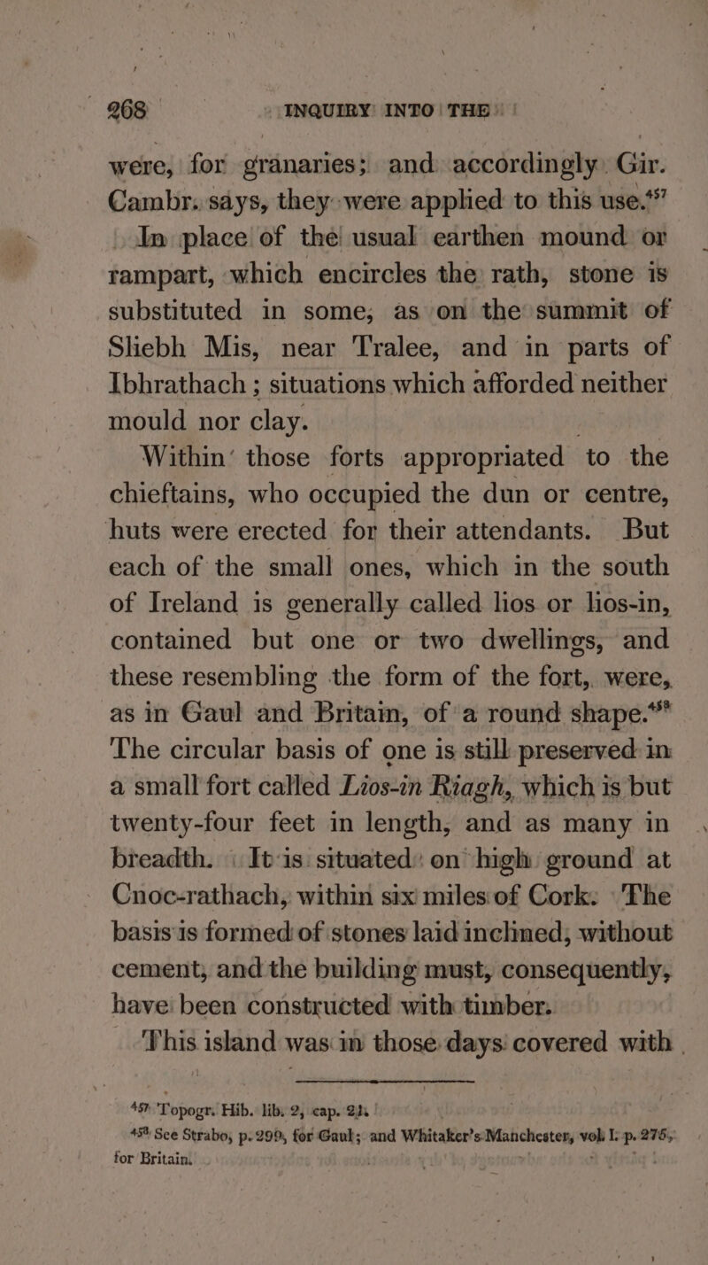 were, for granaries; and accordingly. Gir. Cambr. says, they were applied to this use.‘ In place of the! usual earthen mound or rampart, which encircles the rath, stone is substituted in some, as on the summit of Slebh Mis, near Tralee, and in parts of Ibhrathach ; situations which afforded neither mould nor clay. Within’ those forts appropriated ‘to the chieftains, who occupied the dun or centre, huts were erected for their attendants. But each of the small ones, which in the south of Ireland is generally called lios or lios-in, contained but one or two dwellings, and these resembling the form of the fort,. were, as in Gaul and Britain, of’ a round shape.* The circular basis of one is still preserved in a small fort called Lios-in Riagh, which is but twenty-four feet in length, and as many in breadth. \ Its situated: on high ground at Cnoc-rathach, within six miles:of Cork: The basis1s formed of stones laid inclined; without cement; and the building must, consequently, have been constructed with timber. _ This island was im those days’ covered with | A587 Tppege Hib. libs 2, cap. 2s 45% Sce Strabo, p. 299, for Gaul; and Whitaker’ corinne pe P. a76, for Britain. .