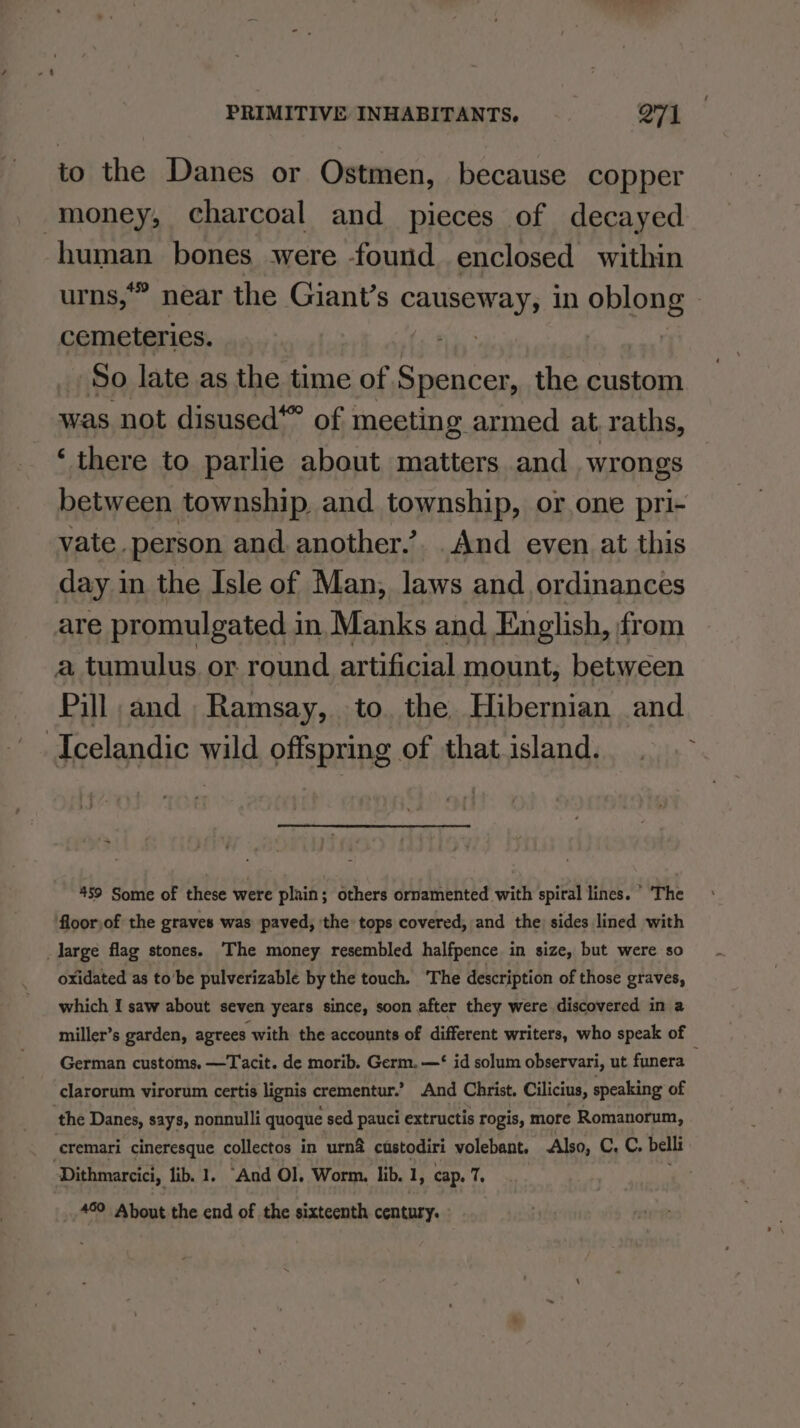 to the Danes or Ostmen, because copper money, charcoal and pieces of decayed human bones were -found enclosed within urns,” near the Giant’s causeway, 10 ohtons cemeteries. : | So. late as the time of Spencer, the custom was not disused“ of meeting armed at raths, ‘there to parlie about matters and. wrongs between township and township, or one pri- vate. person and another.’. And even at this day in the Isle of Man, laws and ordinances are promulgated in Manks and English, from a tumulus or round artificial mount, between Pill and Ramsay, to. the Hibernian and ‘Icelandic wild offspring of that island. ~ 459 Some of these were plain; others ornamented with spiral lines. ° ‘The floorjof the graves was paved, the tops covered, and the) sides lined with _large flag stones. ‘The money resembled halfpence in size, but were so - oxidated as to’be pulverizable by the touch. ‘The description of those graves, which I saw about seven years since, soon after they were discovered in a miller’s garden, agrees with the accounts of different writers, who speak of German customs. —Tacit. de morib. Germ. —‘ id solum observari, ut funera i clarorum virorum certis lignis crementur.’ And Christ. Cilicius, speaking of the Danes, says, nonnulli quoque sed pauci extructis rogis, more Romanorum, cremari cineresque collectos in urna custodiri volebant. Also, 1 GA belli Dithmarcici, lib. 1. “And Ol. Worm. lib. 1, cap. 7, _ 49° About the end of the sixteenth century.