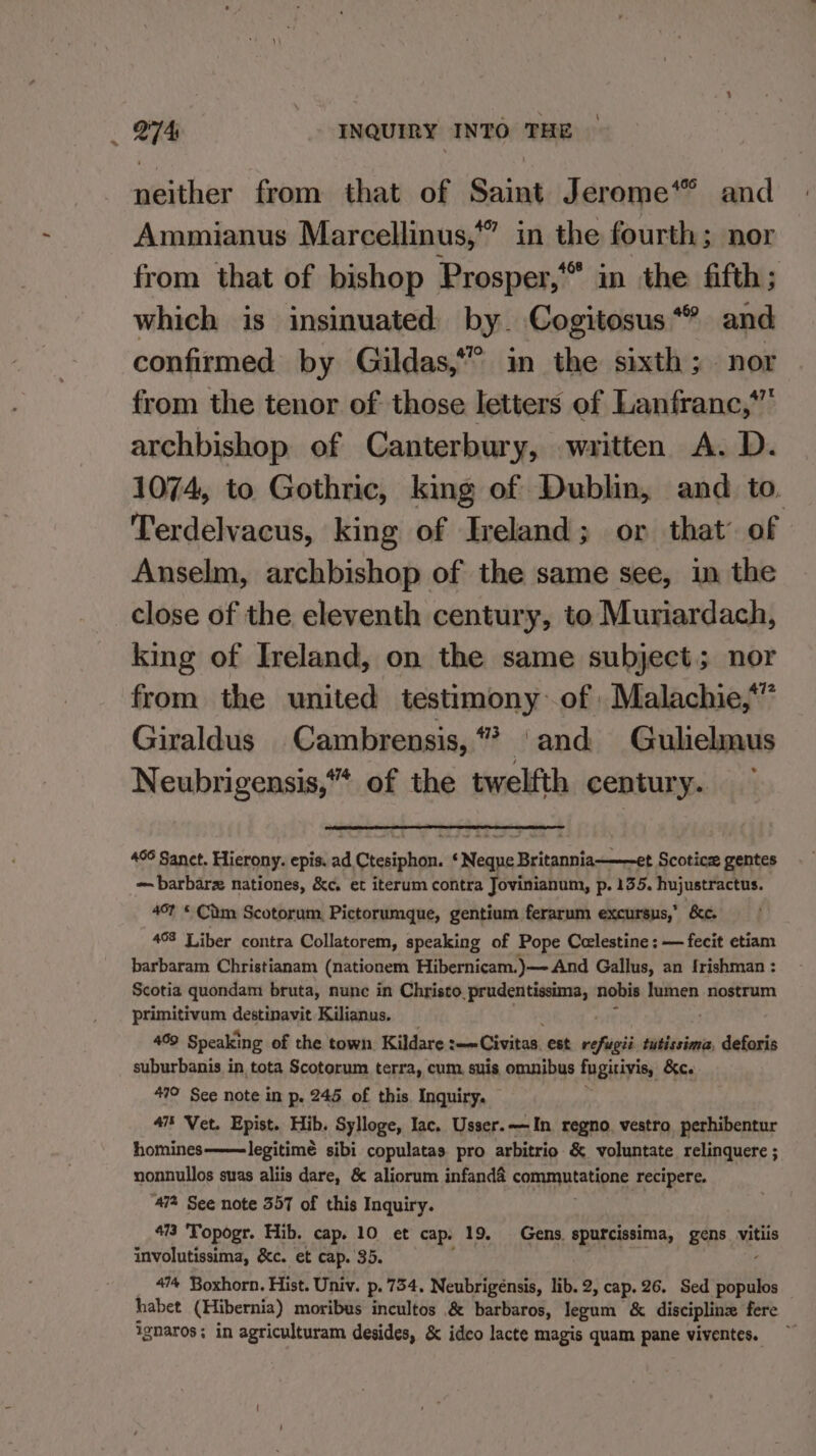 » 466 neither from that of Saint Jerome*” and Ammianus Marcellinus,”” in the fourth; nor from that of bishop Prosper, in the fifth; which is insinuated by. Cogitosus** and confirmed by Gildas,” in the sixth; nor from the tenor of those letters of Lanfranc, archbishop of Canterbury, written A. D. 1074, to Gothric, king of Dublin, and to. Terdelvacus, king of Ireland; or that of Anselm, archbishop of the same see, im the close of the eleventh century, to Muriardach, king of Ireland, on the same subject; nor from the united testimony: of Malachie,*” Giraldus Cambrensis,“* and Gulielmus Neubrigensis,“* of the twelfth century. g atury 496 Sanct. Hierony. epis. ad Ctesiphon. ‘ Neque Britannia~—~et Scotice gentes ~ barbarz nationes, &amp;c, et iterum contra Jovinianum, p. 135. hujustractus. 4°? © Cim Scotorum, Pictorumque, gentium ferarum excursus,’ &amp;c. 408 Liber contra Collatorem, speaking of Pope Celestine: — fecit etiam barbaram Christianam (nationem Hibernicam.)— And Gallus, an frishman : Scotia quondam bruta, nunc in Christo, prudentissima, nobis lumen nostrum primitivum destinavit Kilianus. ; 499 Speaking of the town. Kildare r—— Civitas. est situa tutissima, deforis suburbanis in tota Scotorum terra, cum, suis omnibus fugitivis, &amp;ew 479 See note in p. 245 of this. Inquiry. 47§ Vet. Epist. Hib. Sylloge, lac. Usser.—In regno. vestro perhibentur homines——legitimé sibi copulatas pro arbitrio &amp; voluntate relinquere ; nonnullos suas aliis dare, &amp; aliorum infand&amp; pe recipere. ‘47% See note 357 of this Inquiry. 473 'Topogr. Hib. cap. 10 et cap. 19. Gens. spurcissima, gens aan involutissima, &amp;c. et cap. 35. 4% Boxhorn. Hist. Univ. p. 754, Neubrigénsis, lib. 2, cap. 26. Sed populos habet (Hibernia) moribus incultos &amp; barbaros, legum &amp; discipline fere ignaros; in agriculturam desides, &amp; ideo lacte magis quam pane viventes.