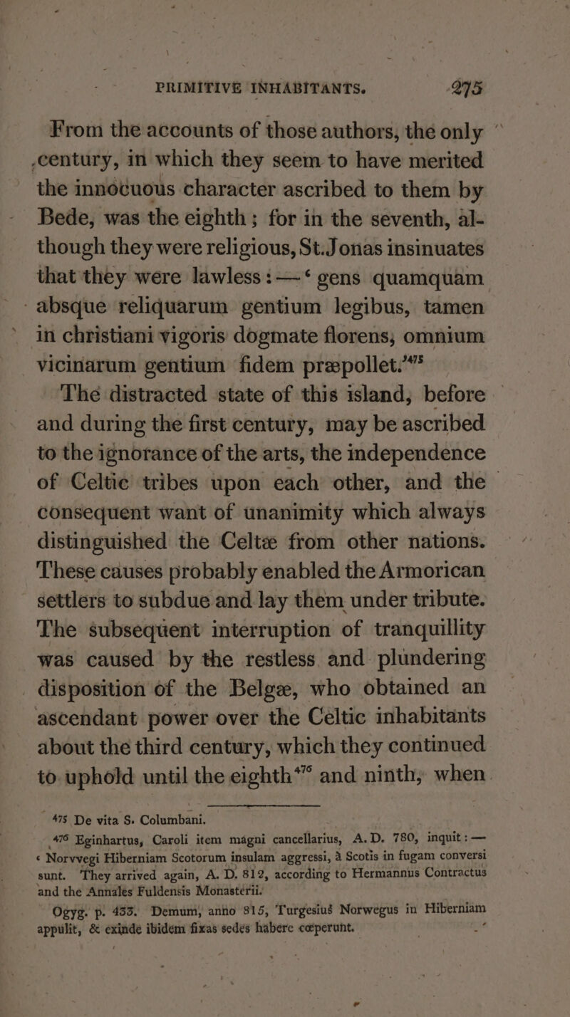 From the accounts of those authors, the only ” century, in which they seem to have merited the innocuous character ascribed to them by Bede, was the eighth; for in the seventh, al- though they were religious, St.J onas insinuates that they were lawless :—<‘ gens quamquam -absque reliquarum gentium legibus, tamen in christiani vigoris dogmate florens; omnium vicinarum gentium fidem preepollet.’”* The distracted state of this island, before and during the first century, may be ascribed to the ignorance of the arts, the independence of Celtic tribes upon each other, and the consequent want of unanimity which always distinguished the Celtz from other nations. These causes probably enabled the Armorican settlers to subdue and lay them under tribute. The subsequent interruption of tranquillity was caused by the restless and plundering _ disposition of the Belge, who obtained an ascendant power over the Celtic inhabitants about the third century, which they continued to. uphold until the eighth*” and ninth, when. ‘ats De vita’s Columban, 476 Eginhartus, Caroli item magni cancellarius, A.D. 780, inquit :— : Norvvegi Hiberniam Scotorum insulam aggressi, 4 Scotis in fugam conversi sunt. They arrived again, A. D. 812, according to Hermannus ‘Contractus and the Annales Fuldensis Monasterii- Ogyg. p. 433. Demum, anno 815, Turgesiug Norwegus in os appulit, &amp; aT ibidem fixas sedes habere coperunt.