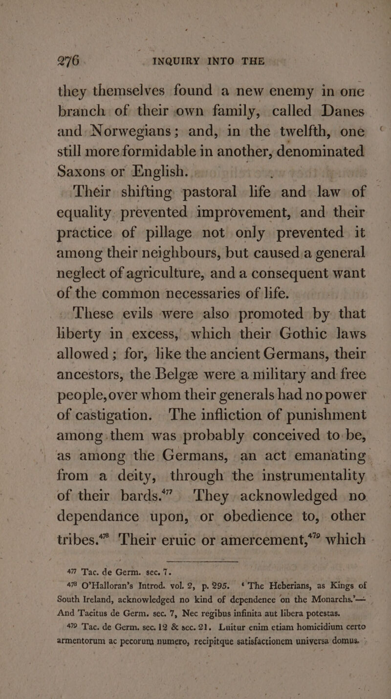 they themselves found a new enemy in one branch of their own family, called Danes and Norwegians; and, in the twelfth, one still more formidable in another, denominated Saxons or English. » ‘Their shifting: pastoral life and hin of equality. prevented improvement, and. their practice of pillage not only prevented it among their neighbours, but caused.a general neglect of agriculture, and a consequent want of the common necessaries of life. These evils were also promoted by. that liberty in excess, which their Gothic laws allowed; for, like the ancient Germans, their — ancestors, the Belge were a military and free people, over whom their generals had no power of castigation. 'The infliction of punishment -among.them was probably conceived to:be, as among the Germans, an act emanating from a deity, through the instrumentality » of their bards.” They acknowledged no. dependance upon, or obedience to, other tribes.” Their eruic or amercement,” which - 47 'Tac. de Germ. sec. 7. 47 ©’Halloran’s Introd. vol. 2, p.295. ‘*'The Heberians, as Kings of South Ireland, acknowledged no kind of dependence on the Monarchs.’— And Tacitus de Germ. sec. 7, Nec regibus infinita aut libera potestas. 479 'Tac. de Germ. sec. 12 &amp; sec. 21. Luitur enim etiam homicidium certo armentorum ac pecorum numero, recipitque satisfactionem universa domus. ©
