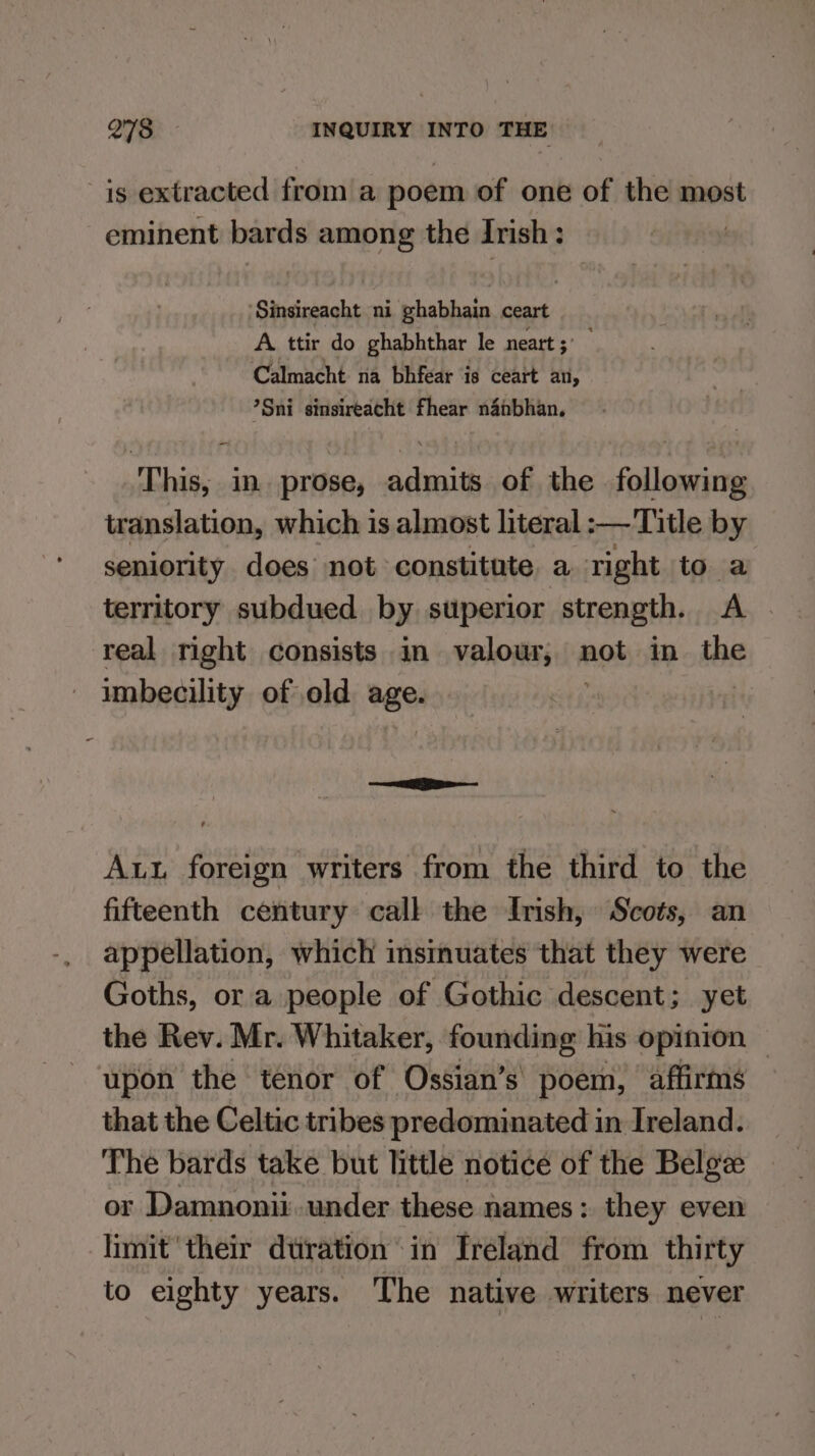 is extracted from a poem of one of the most eminent bards among the Irish: ‘Sinsireacht ni phabhain ceart A ttir do ghabhthar le neart ° Calmacht na bhfear is ceart an, *Sni sinsireacht fhear napbhan. This, in. prose, admits of the following translation, which is almost literal :—Title by seniority does not constitute a right to a territory subdued by superior strength. A. real right consists in valour, not in the imbecility of old age. Aut foreign writers from the third to the fifteenth century call the Irish, Scots, an appellation, which insinuates that they were Goths, or a people of Gothic descent; yet the Rev. Mr. Whitaker, founding his opinion upon the tenor of Ossian’s' poem, affirms that the Celtic tribes predominated in Ireland. The bards take but little notice of the Belge or Damnonii.wnder these names: they even limit their dtiration in Ireland from thirty to eighty years. The native writers never