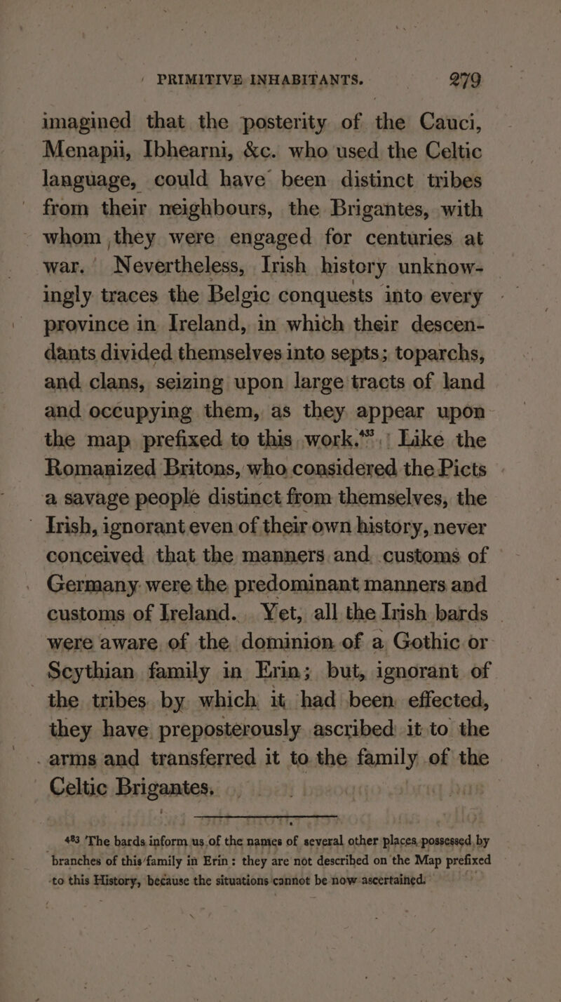 imagined that the posterity of the Cauci, Menapii, Ibhearni, &c. who used the Celtic language, could have been distinct tribes from their neighbours, the Brigantes, with - whom ,they were engaged for centuries at war. Nevertheless, Irish history unknow- ingly traces the Belgic conquests into every province in Ireland, in which their descen- dants divided themselves into septs; toparchs, and clans, seizing upon large tracts of land and occupying them, as they appear upon the map. prefixed to this, work.”’,' Like the Romanized Britons, who considered the Picts a savage people distinct from themselves, the Trish, ignorant even of their own history, never conceived that the manners and, customs of Germany: were the predominant manners and customs of Ireland. Yet, all the Inish bards _ were aware of the dominion of a Gothic or Scythian, family in Evin; but, ignorant of the tribes. by which it, had been. effected, they have preposterously ascribed: it to the arms and transferred it to the family of the Celtic ssheaiuit __ #3 The bards hn us.of the names of several other places, possessed, by branches of this/family in Erin: they are not described on the Map prefixed to this History, because the situations cannot be now ascertained: © .