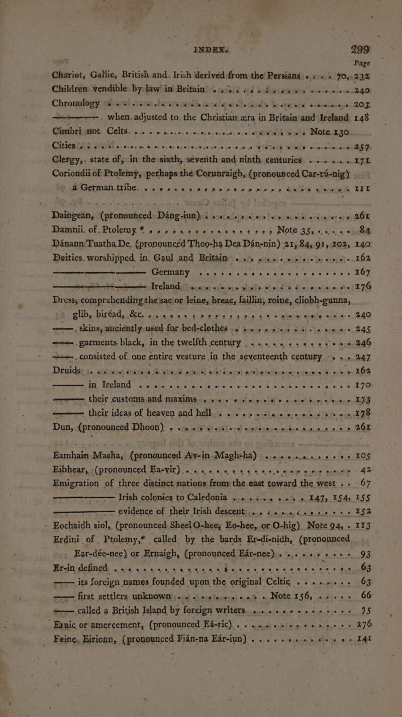 ides, Gallic, British and. Irish derived from the’ Persians. « . . 70, Children vendible: by: law! in Britain’ 6.5.) « Cece he Chronplogy ad ial isos: hears conde sarre lege vie hve te bo oes ate ereveneneye +i. when. adjusted to. the Christian: xra in Britain and Ireland Cimbri not Celts. wee/e te transys nacivc cu prebés v.01 ARMBUODE Shetty DRObm eae CURR E RE SIE 0055 fm. ww 00 be Oscc0 sens gene ce nec WIESE PID ercoutes Clergy,. state of, in the sixth, seventh and ninth centuries .... .... Page 243% AAD 2035. 148 171 a German.tribe. oo Pewee Per Serre pees ep bees &amp;F HOw © Danann'Tuatha De, (pronounced Thoo-hg Dea Din-nin) 215.84, 91, 402, Deities. worshipped, in, Gaul and Britaim..% wis0e ee ee eines Germany GL e ER ASr a ta\76 <0) wr. ake) ah 6 r6'e. er are! 6 Dress; oinpralesedittes he sac|or he breac, faillin; roine, cliobh-gunna, glib, biréad, &amp;c, ,. 000 id wie aha dee ©) ee ele wiley ° —. skins, anciently used for bedsclothes ys bres eceieis- ois p. Rg tee eE ——. garments. black,. in the twelfth century .....-.-22ece88 -. consisted of. ane entire vesture in the seventeenth century -... Druids: bO GRAAOL LO» OBES 28) ONE er W479) BI Pl eels! lea te Nene ria: e eeee#-2e © ®&amp; in Ireland ee@eeos5roeevee#ests+te#eoee#eie#etteete#tee*#e#eeee e their custatghied sR WAS, ocece “ocsl eraceli - cserahi baer o Srane their ideas of heaven and helb..:3 ofc o> wyshers.0; 090810 enp Dan, (pronounced Dhoon) + se eee ecinderitineetesenere: Aarts Macha, (pronounced Aiv-in Magh+ha):... 6 ...+ 60% Eibhear, (pronounced Ea-vir) ... 64.60 cee An AE NR cee ee Emigration of three distinct nations from the east toward the west . - Irish colonies to Caledonia ..6 «sv 0 «0 I47, 1545 Fochaidh ner (pronounced Sheel O-hee; Eo-hee, or O-hig) Note 94, - Erdini_ of Ptolemy,* called by the bards Eredi-nidh, (pronounced Ear-dée-nee) or Ernaigh, (pronounced Ear-nee). «so ++ 2 e+ Er-in defined 16. cee ete eee et bee eee eee c en reens its foreign names founded upon the original Celtic... 0... first settlers unknown ... .) 6 +.%s,0.« +» « Note 156, aK called a British Island by foreign TORR ecceediedes hee Re dannene. ao - Brnic or amercement, (pronounced Eé-ric).. . weciee en es renee Feine, Eirionn, (pronounced. Fian-na Eareiun) . 6 6+ eee ee cee ee 141