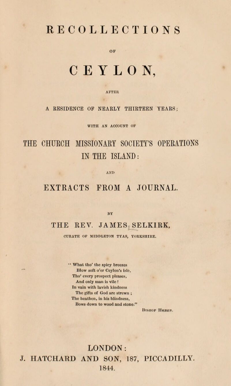 RECOLLECTIONS OF CEYLON, AFTER A RESIDENCE OF NEARLY THIRTEEN YEARS; WITn AN ACCOUNT OF THE CHUECH MISSIONARY SOCIETY’S OPERATIONS IN THE ISLAND: ANI) EXTRACTS FROM A JOURNAL. BY THE REV. JAMES SELKIRK, CURATE OF MIDDLETON TYAS, YORKSHIRE. “ What tho’ the spicy breezes Blow soft o’er Ceylon’s isle, Tho’ every prospect pleases, And only man is vile ! In vain with lavisii kindness The gifts of God are strewn ; The heathen, in his blindness, Bows down to wood and stone. Bishop IIkhur. LONDON: J. HATCHARD AND SON, 187, PICCADILLY. 1844.