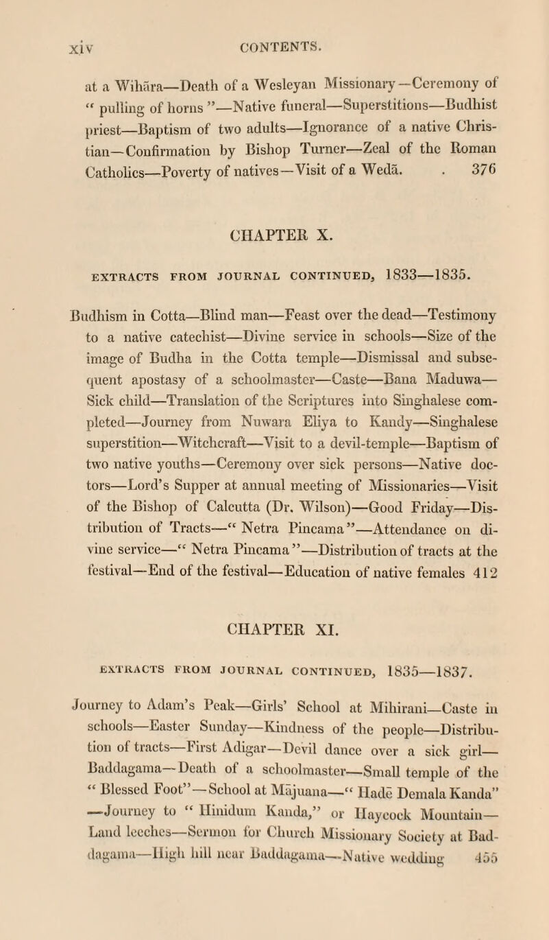 at a Wihara—Death of a Wesleyan Missionary—Ceremony of « pulling of horns ”—Native funeral—Superstitions—Budhist priest—Baptism of two adults—Ignorance of a native Chris¬ tian—Confirmation by Bishop Turner—Zeal of the Roman Catholics—Poverty of natives—Visit of a Weda. . 376 CHAPTER X. EXTRACTS FROM JOURNAL CONTINUED, 1833—1835. Budhism in Cotta—Blind man—Feast over the dead—Testimony to a native catechist—Divine service in schools—Size of the image of Budha in the Cotta temple—Dismissal and subse¬ quent apostasy of a schoolmaster—Caste—Bana Maduwa— Sick child—Translation of the Scriptures into Singhalese com¬ pleted—Journey from Nuwara Eliya to Kandy—Singhalese superstition—Witchcraft—Visit to a devil-temple—Baptism of two native youths—Ceremony over sick persons—Native doc¬ tors—Lord’s Supper at annual meeting of Missionaries—Visit of the Bishop of Calcutta (Dr. Wilson)—Good Friday—Dis¬ tribution of Tracts—“ Netra Pincama”—Attendance on di¬ vine service—“ Netra Pincama”—Distribution of tracts at the festival—End of the festival—Education of native females 412 CHAPTER XI. EXTRACTS FROM JOURNAL CONTINUED, 1835-1837. Journey to Adam’s Peak—Girls’ School at Mihirani—Caste in schools Easter Sunday—Kindness of the people—Distribu¬ tion of tracts F irst Adigar—Devil dance over a sick girl— Baddagama Death ot a schoolmaster—Small temple of the “ Blessed Foot”—School at Majuana—“ Hade DemalaKanda” —Journey to “ Hinidum Kanda,” or Haycock Mountain- Land leeches—Sermon for Church Missionary Society at Bud- dagama—High hill near Baddagama—Native wedding 455