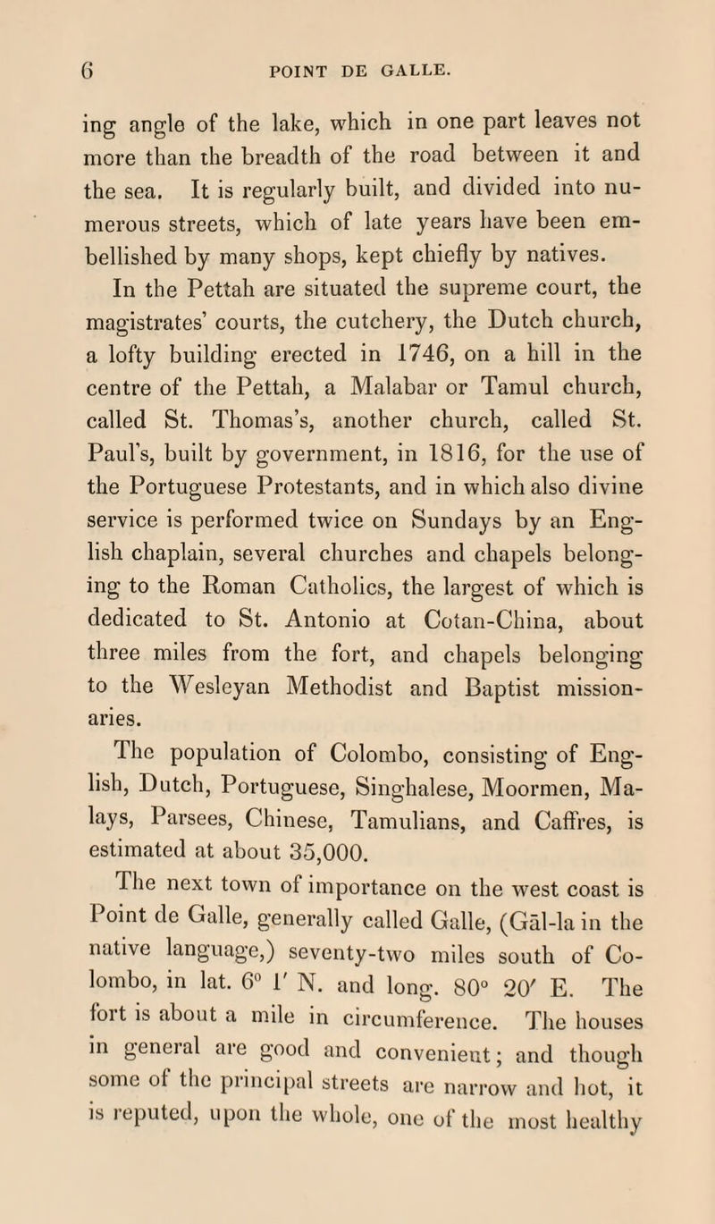 ing angle of the lake, which in one part leaves not more than the breadth of the road between it and the sea. It is regularly built, and divided into nu¬ merous streets, which of late years have been em¬ bellished by many shops, kept chiefly by natives. In the Pettah are situated the supreme court, the magistrates’ courts, the cutchery, the Dutch church, a lofty building erected in 1746, on a hill in the centre of the Pettah, a Malabar or Tamul church, called St. Thomas’s, another church, called St. Paul’s, built by government, in 1816, for the use of the Portuguese Protestants, and in which also divine service is performed twice on Sundays by an Eng¬ lish chaplain, several churches and chapels belong¬ ing to the Roman Catholics, the largest of which is dedicated to St. Antonio at Cotan-China, about three miles from the fort, and chapels belonging to the Wesleyan Methodist and Baptist mission¬ aries. The population of Colombo, consisting of Eng¬ lish, Dutch, Portuguese, Singhalese, Moormen, Ma¬ lays, Parsees, Chinese, Tamulians, and Caftres, is estimated at about 35,000. The next town of importance on the west coast is Point de Galle, generally called Galle, (Gal-la in the native language,) seventy-two miles south of Co¬ lombo, in lat. 6° P N. and long. 80° 20' E. The foit is about a mile in circumference. The houses in general are good and convenient; and though some of the principal streets are narrow and hot, it is leputed, upon the whole, one of the most healthy