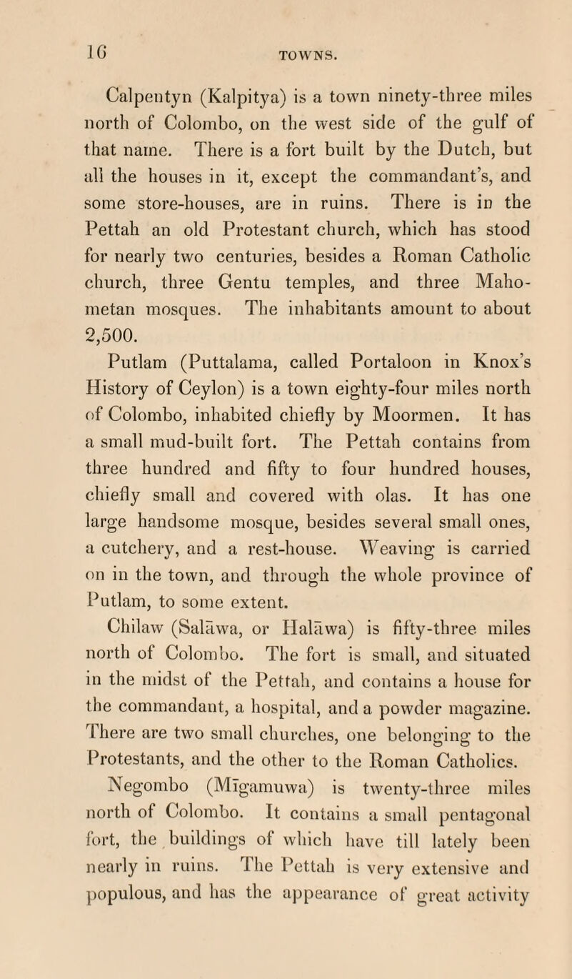 10- TOWNS. Calpentyn (Kalpitya) is a town ninety-three miles north of Colombo, on the west side of the gulf of that name. There is a fort built by the Dutch, but all the houses in it, except the commandant’s, and some store-houses, are in ruins. There is in the Pettah an old Protestant church, which has stood for nearly two centuries, besides a Roman Catholic church, three Gentu temples, and three Maho¬ metan mosques. The inhabitants amount to about 2,500. Putlam (Puttalama, called Portaloon in Knox’s History of Ceylon) is a town eighty-four miles north of Colombo, inhabited chiefly by Moormen. It has a small mud-built fort. The Pettah contains from three hundred and fifty to four hundred houses, chiefly small and covered with olas. It has one large handsome mosque, besides several small ones, a cutchery, and a rest-house. Weaving is carried on in the town, and through the whole province of Putlam, to some extent. Chilaw (Salfiwa, or IlalFiwa) is fifty-three miles north of Colombo. The fort is small, and situated in the midst of the Pettah, and contains a house for the commandant, a hospital, and a powder magazine. 1 here are two small churches, one belonging to the Protestants, and the other to the Roman Catholics. Negombo (Migamuwa) is twenty-three miles north of Colombo. It contains a small pentagonal fort, the buildings ot which have till lately been nearly in ruins. rlhe Pettah is very extensive and populous, and has the appearance of great activity