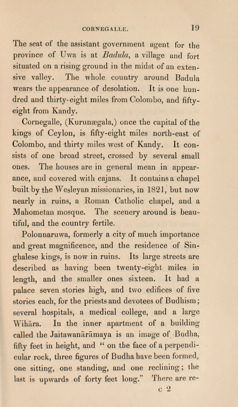 The seat of the assistant government agent for the province of Uwa is at Badula, a village and fort situated on a rising ground in the midst of an exten¬ sive valley. The whole country around Badula wears the appearance of desolation. It is one hun¬ dred and thirty-eight miles from Colombo, and fifty- eight from Kandy. Cornegalle, (Kurunsegala,) once the capital of the kings of Ceylon, is fifty-eight miles north-east of Colombo, and thirty miles west of Kandy. It con¬ sists of one broad street, crossed by several small ones. The houses are in general mean in appear¬ ance, and covered with cajans. It contains a chapel built by the Wesleyan missionaries, in 1821, but now nearly in ruins, a Roman Catholic chapel, and a Mahometan mosque. The scenery around is beau¬ tiful, and the country fertile. Polonnaruwa, formerly a city of much importance and great magnificence, and the residence of Sin¬ ghalese kings, is now in ruins. Its large streets are described as having been twenty-eight miles in length, and the smaller ones sixteen. It had a palace seven stories high, and two edifices of five stories each, for the priests and devotees of Budhism; several hospitals, a medical college, and a large Wihara. In the inner apartment of a building called the JaitawanfuTimaya is an image of Budha, fifty feet in height, and “ on the face of a perpendi¬ cular rock, three figures of Budha have been formed, one sitting, one standing, and one reclining; the last is upwards of forty feet long.” There are re- c 2