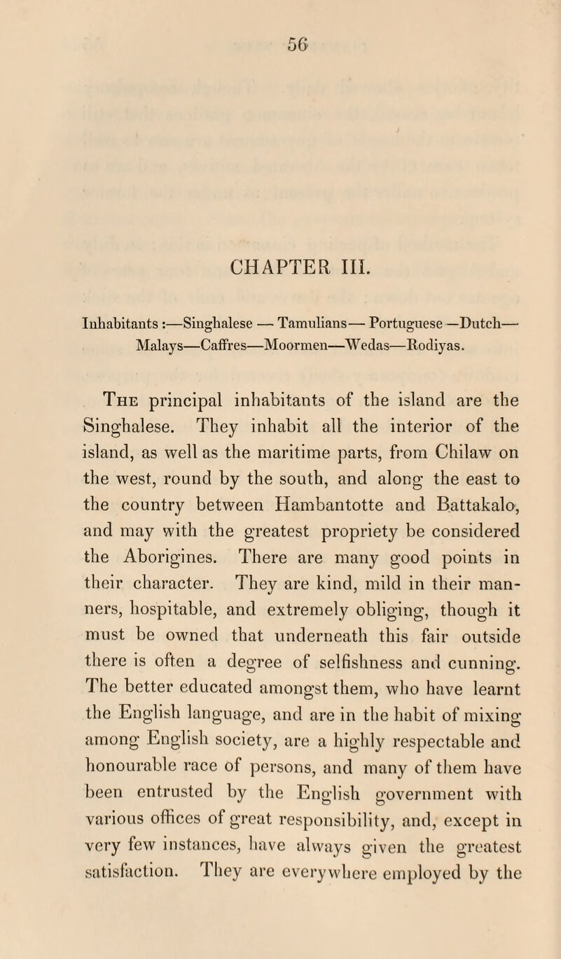 CHAPTER, III. Inhabitants :—Singhalese — Tamulians— Portuguese—Dutch— Malays—Caffres—Moormen—Wedas—Rodiyas. The principal inhabitants of the island are the Singhalese. They inhabit all the interior of the island, as well as the maritime parts, from Chilaw on the west, round by the south, and along the east to the country between Hambantotte and Battakalo, and may with the greatest propriety be considered the Aborigines. There are many good points in their character. They are kind, mild in their man¬ ners, hospitable, and extremely obliging, though it must be owned that underneath this fair outside there is often a degree of selfishness and cunning. The better educated amongst them, who have learnt the English language, and are in the habit of mixing among English society, are a highly respectable and honourable race of persons, and many of them have been entrusted by the English government with various offices of great responsibility, and, except in very few instances, have always given the greatest satisfaction. They are everywhere employed by the