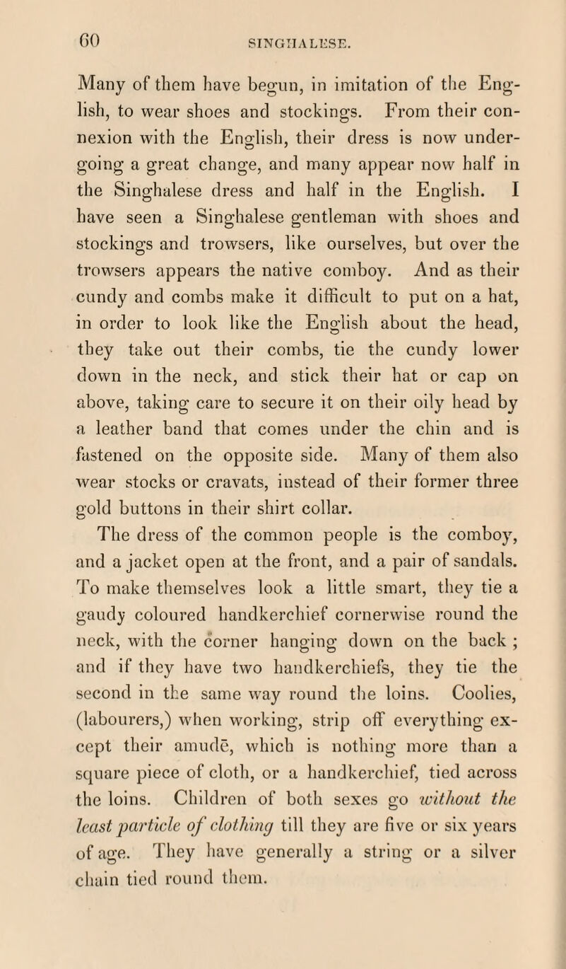 Many of them have begun, in imitation of the Eng¬ lish, to wear shoes and stockings. From their con¬ nexion with the English, their dress is now under¬ going a great change, and many appear now half in the Singhalese dress and half in the English. I have seen a Singhalese gentleman with shoes and stockings and trowsers, like ourselves, but over the trowsers appears the native comboy. And as their cundy and combs make it difficult to put on a hat, in order to look like the English about the head, they take out their combs, tie the cundy lower down in the neck, and stick their hat or cap on above, taking care to secure it on their oily head by a leather band that comes under the chin and is fastened on the opposite side. Many of them also wear stocks or cravats, instead of their former three gold buttons in their shirt collar. The dress of the common people is the comboy, and a jacket open at the front, and a pair of sandals. To make themselves look a little smart, they tie a gaudy coloured handkerchief cornenvise round the neck, with the corner hanging down on the back ; and if they have two handkerchiefs, they tie the second in the same way round the loins. Coolies, (labourers,) when working, strip off everything ex¬ cept their amude, which is nothing more than a square piece of cloth, or a handkerchief, tied across the loins. Children of both sexes go without the least pai'ticle of clothing till they are five or six years of age. They have generally a string or a silver chain tied round them.