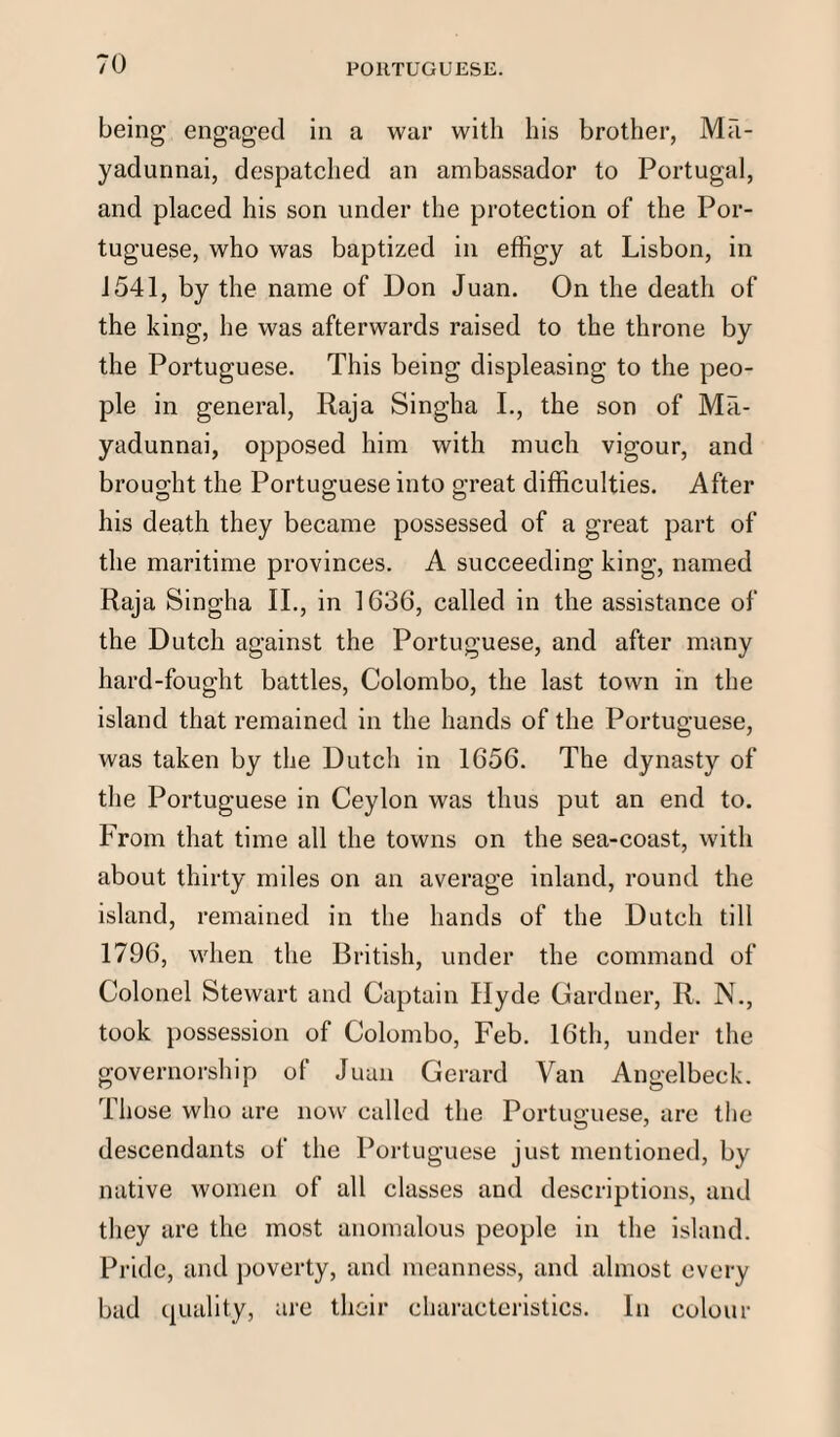 being engaged in a war with his brother, Ma- yadunnai, despatched an ambassador to Portugal, and placed his son under the protection of the Por¬ tuguese, who was baptized in effigy at Lisbon, in 1541, by the name of Don Juan. On the death of the king, he was afterwards raised to the throne by the Portuguese. This being displeasing to the peo¬ ple in general, Raja Singha I., the son of Ma- yadunnai, opposed him with much vigour, and brought the Portuguese into great difficulties. After his death they became possessed of a great part of the maritime provinces. A succeeding king, named Raja Singha II., in 1636, called in the assistance of the Dutch against the Portuguese, and after many hard-fought battles, Colombo, the last town in the island that remained in the hands of the Portuguese, was taken by the Dutch in 1656. The dynasty of the Portuguese in Ceylon was thus put an end to. From that time all the towns on the sea-coast, with about thirty miles on an average inland, round the island, remained in the hands of the Dutch till 1796, when the British, under the command of Colonel Stewart and Captain Hyde Gardner, R. N., took possession of Colombo, Feb. 16th, under the governorship of Juan Gerard Van Angelbeck. Those who are now called the Portuguese, are the descendants of the Portuguese just mentioned, by native women of all classes and descriptions, and they are the most anomalous people in the island. Pride, and poverty, and meanness, and almost every bad quality, are their characteristics. In colour