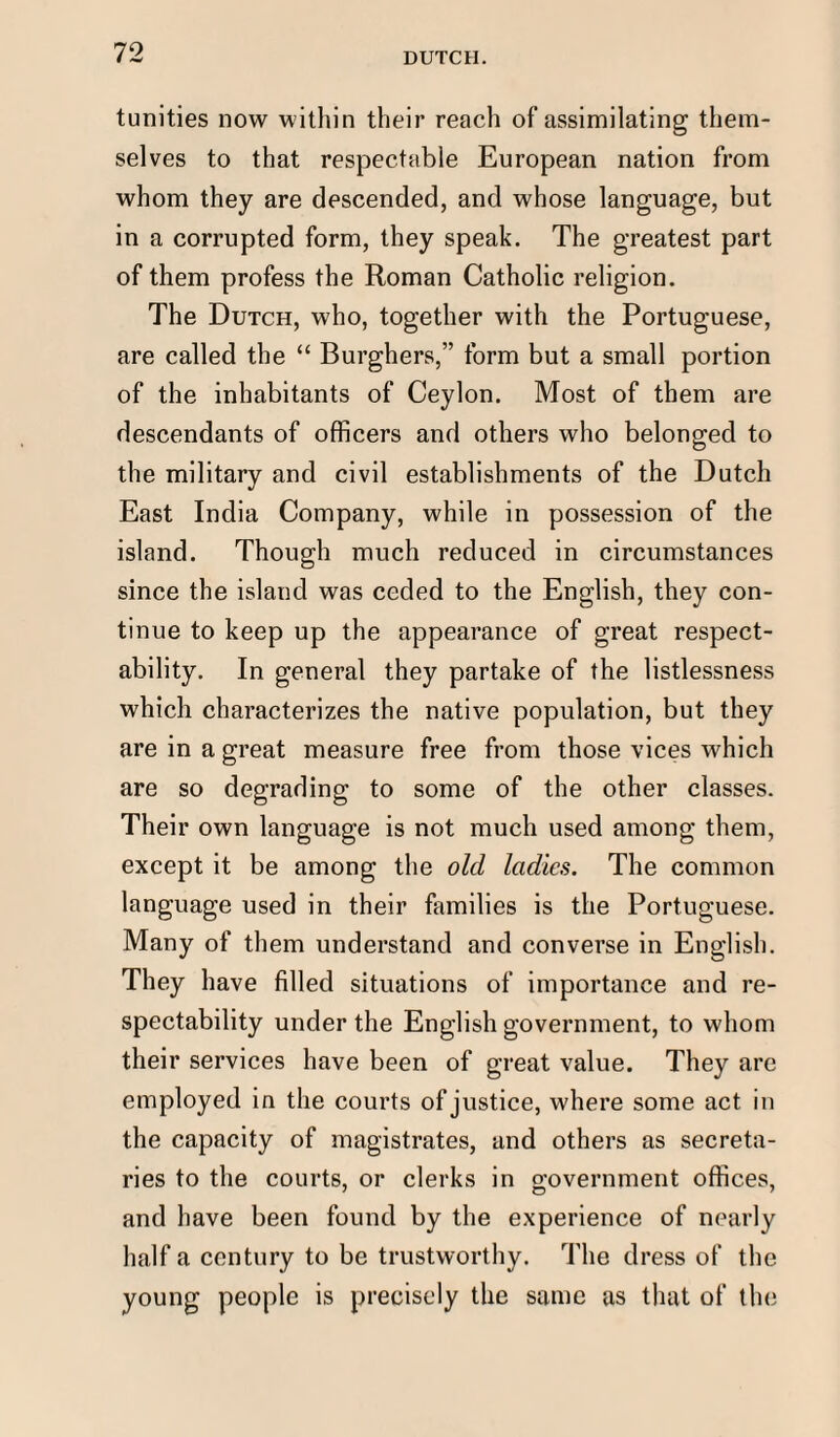 tunities now within their reach of assimilating them¬ selves to that respectable European nation from whom they are descended, and whose language, but in a corrupted form, they speak. The greatest part of them profess the Roman Catholic religion. The Dutch, who, together with the Portuguese, are called the “ Burghers,” form but a small portion of the inhabitants of Ceylon. Most of them are descendants of officers and others who belonged to the military and civil establishments of the Dutch East India Company, while in possession of the island. Though much reduced in circumstances since the island was ceded to the English, they con¬ tinue to keep up the appearance of great respect¬ ability. In general they partake of the listlessness which characterizes the native population, but they are in a great measure free from those vices which are so degrading to some of the other classes. Their own language is not much used among them, except it be among the old ladies. The common language used in their families is the Portuguese. Many of them understand and converse in English. They have filled situations of importance and re¬ spectability under the English government, to whom their services have been of great value. They are employed in the courts of justice, where some act in the capacity of magistrates, and others as secreta¬ ries to the courts, or clerks in government offices, and have been found by the experience of nearly half a century to be trustworthy. The dress of the young people is precisely the same as that of the